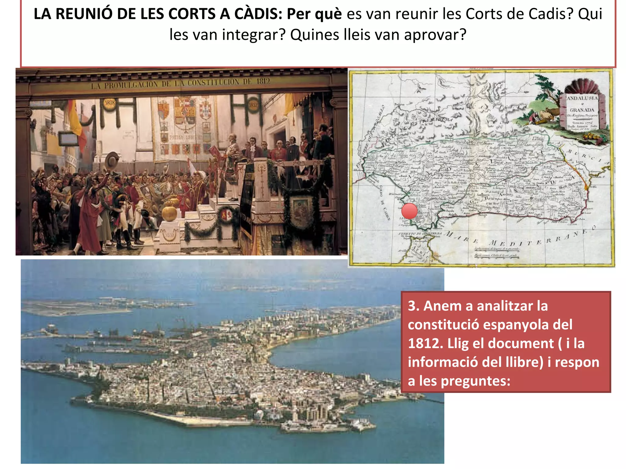 LA REUNIÓ DE LES CORTS A CÀDIS: Per què es van reunir les Corts de Cadis? Qui
les van integrar? Quines lleis van aprovar?
3. Anem a analitzar la
constitució espanyola del
1812. Llig el document ( i la
informació del llibre) i respon
a les preguntes:
 