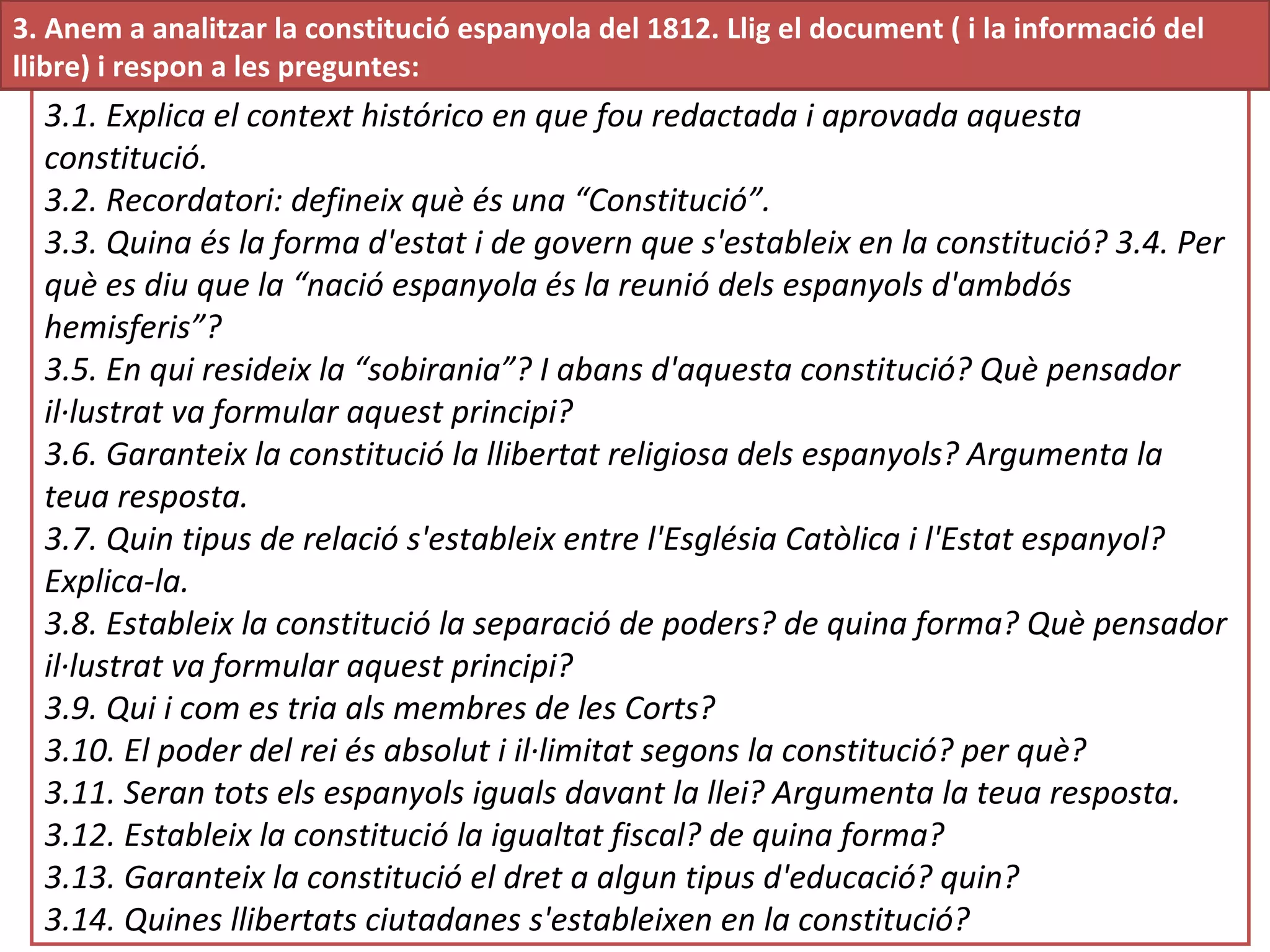 3.1. Explica el context histórico en que fou redactada i aprovada aquesta
constitució.
3.2. Recordatori: defineix què és una “Constitució”.
3.3. Quina és la forma d'estat i de govern que s'estableix en la constitució? 3.4. Per
què es diu que la “nació espanyola és la reunió dels espanyols d'ambdós
hemisferis”?
3.5. En qui resideix la “sobirania”? I abans d'aquesta constitució? Què pensador
il·lustrat va formular aquest principi?
3.6. Garanteix la constitució la llibertat religiosa dels espanyols? Argumenta la
teua resposta.
3.7. Quin tipus de relació s'estableix entre l'Església Catòlica i l'Estat espanyol?
Explica-la.
3.8. Estableix la constitució la separació de poders? de quina forma? Què pensador
il·lustrat va formular aquest principi?
3.9. Qui i com es tria als membres de les Corts?
3.10. El poder del rei és absolut i il·limitat segons la constitució? per què?
3.11. Seran tots els espanyols iguals davant la llei? Argumenta la teua resposta.
3.12. Estableix la constitució la igualtat fiscal? de quina forma?
3.13. Garanteix la constitució el dret a algun tipus d'educació? quin?
3.14. Quines llibertats ciutadanes s'estableixen en la constitució?
3. Anem a analitzar la constitució espanyola del 1812. Llig el document ( i la informació del
llibre) i respon a les preguntes:
 