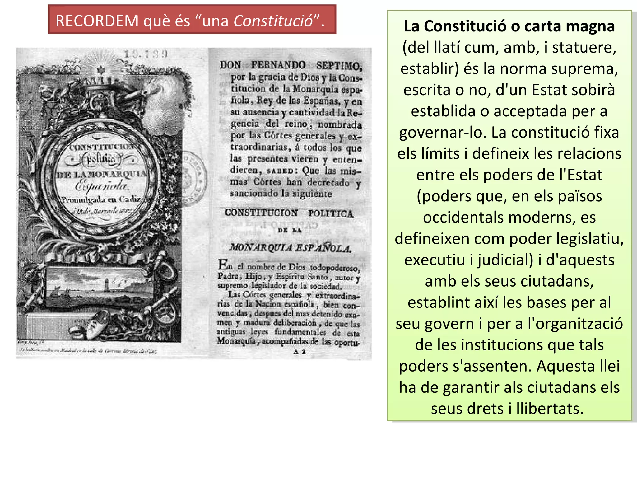 RECORDEM què és “una Constitució”. La Constitució o carta magna
(del llatí cum, amb, i statuere,
establir) és la norma suprema,
escrita o no, d'un Estat sobirà
establida o acceptada per a
governar-lo. La constitució fixa
els límits i defineix les relacions
entre els poders de l'Estat
(poders que, en els països
occidentals moderns, es
defineixen com poder legislatiu,
executiu i judicial) i d'aquests
amb els seus ciutadans,
establint així les bases per al
seu govern i per a l'organització
de les institucions que tals
poders s'assenten. Aquesta llei
ha de garantir als ciutadans els
seus drets i llibertats.
La Constitució o carta magna
(del llatí cum, amb, i statuere,
establir) és la norma suprema,
escrita o no, d'un Estat sobirà
establida o acceptada per a
governar-lo. La constitució fixa
els límits i defineix les relacions
entre els poders de l'Estat
(poders que, en els països
occidentals moderns, es
defineixen com poder legislatiu,
executiu i judicial) i d'aquests
amb els seus ciutadans,
establint així les bases per al
seu govern i per a l'organització
de les institucions que tals
poders s'assenten. Aquesta llei
ha de garantir als ciutadans els
seus drets i llibertats.
 