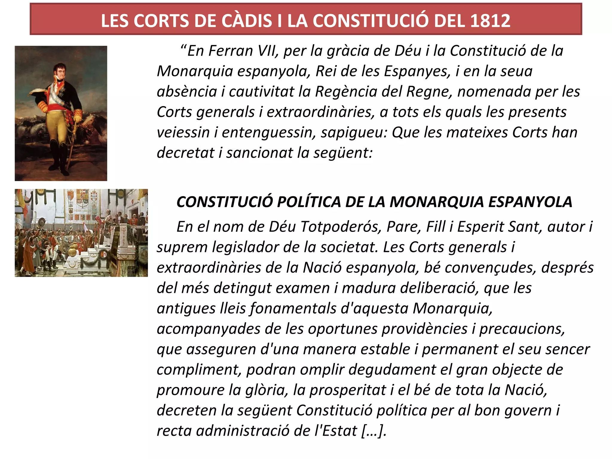 LES CORTS DE CÀDIS I LA CONSTITUCIÓ DEL 1812
“En Ferran VII, per la gràcia de Déu i la Constitució de la
Monarquia espanyola, Rei de les Espanyes, i en la seua
absència i cautivitat la Regència del Regne, nomenada per les
Corts generals i extraordinàries, a tots els quals les presents
veiessin i entenguessin, sapigueu: Que les mateixes Corts han
decretat i sancionat la següent:
CONSTITUCIÓ POLÍTICA DE LA MONARQUIA ESPANYOLA
En el nom de Déu Totpoderós, Pare, Fill i Esperit Sant, autor i
suprem legislador de la societat. Les Corts generals i
extraordinàries de la Nació espanyola, bé convençudes, després
del més detingut examen i madura deliberació, que les
antigues lleis fonamentals d'aquesta Monarquia,
acompanyades de les oportunes providències i precaucions,
que asseguren d'una manera estable i permanent el seu sencer
compliment, podran omplir degudament el gran objecte de
promoure la glòria, la prosperitat i el bé de tota la Nació,
decreten la següent Constitució política per al bon govern i
recta administració de l'Estat […].
 