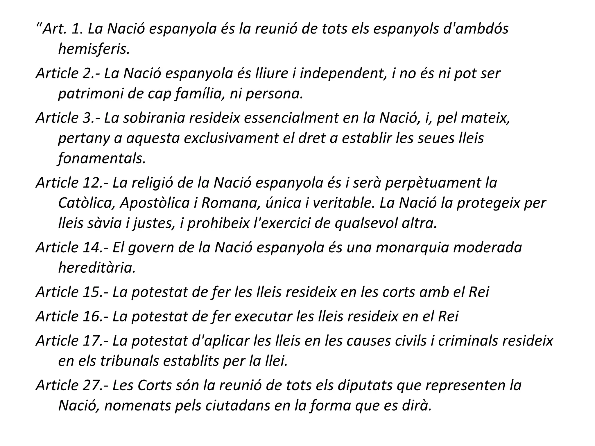 “Art. 1. La Nació espanyola és la reunió de tots els espanyols d'ambdós
hemisferis.
Article 2.- La Nació espanyola és lliure i independent, i no és ni pot ser
patrimoni de cap família, ni persona.
Article 3.- La sobirania resideix essencialment en la Nació, i, pel mateix,
pertany a aquesta exclusivament el dret a establir les seues lleis
fonamentals.
Article 12.- La religió de la Nació espanyola és i serà perpètuament la
Catòlica, Apostòlica i Romana, única i veritable. La Nació la protegeix per
lleis sàvia i justes, i prohibeix l'exercici de qualsevol altra.
Article 14.- El govern de la Nació espanyola és una monarquia moderada
hereditària.
Article 15.- La potestat de fer les lleis resideix en les corts amb el Rei
Article 16.- La potestat de fer executar les lleis resideix en el Rei
Article 17.- La potestat d'aplicar les lleis en les causes civils i criminals resideix
en els tribunals establits per la llei.
Article 27.- Les Corts són la reunió de tots els diputats que representen la
Nació, nomenats pels ciutadans en la forma que es dirà.
 