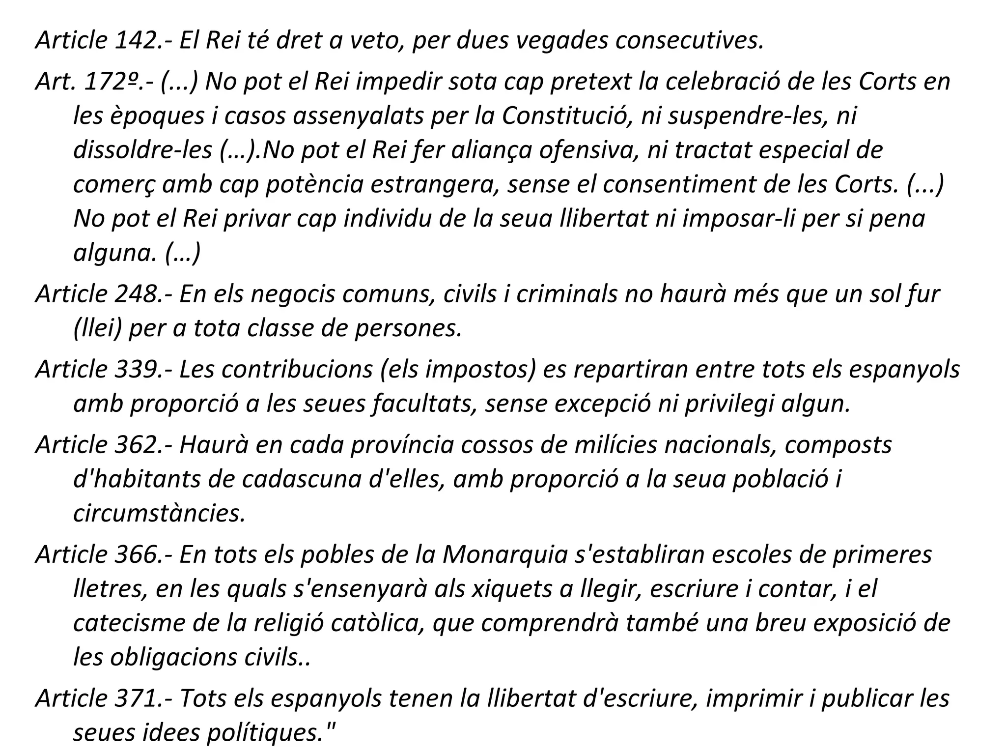 Article 142.- El Rei té dret a veto, per dues vegades consecutives.
Art. 172º.- (...) No pot el Rei impedir sota cap pretext la celebració de les Corts en
les èpoques i casos assenyalats per la Constitució, ni suspendre-les, ni
dissoldre-les (…).No pot el Rei fer aliança ofensiva, ni tractat especial de
comerç amb cap potència estrangera, sense el consentiment de les Corts. (...)
No pot el Rei privar cap individu de la seua llibertat ni imposar-li per si pena
alguna. (…)
Article 248.- En els negocis comuns, civils i criminals no haurà més que un sol fur
(llei) per a tota classe de persones.
Article 339.- Les contribucions (els impostos) es repartiran entre tots els espanyols
amb proporció a les seues facultats, sense excepció ni privilegi algun.
Article 362.- Haurà en cada província cossos de milícies nacionals, composts
d'habitants de cadascuna d'elles, amb proporció a la seua població i
circumstàncies.
Article 366.- En tots els pobles de la Monarquia s'establiran escoles de primeres
lletres, en les quals s'ensenyarà als xiquets a llegir, escriure i contar, i el
catecisme de la religió catòlica, que comprendrà també una breu exposició de
les obligacions civils..
Article 371.- Tots els espanyols tenen la llibertat d'escriure, imprimir i publicar les
seues idees polítiques."
 