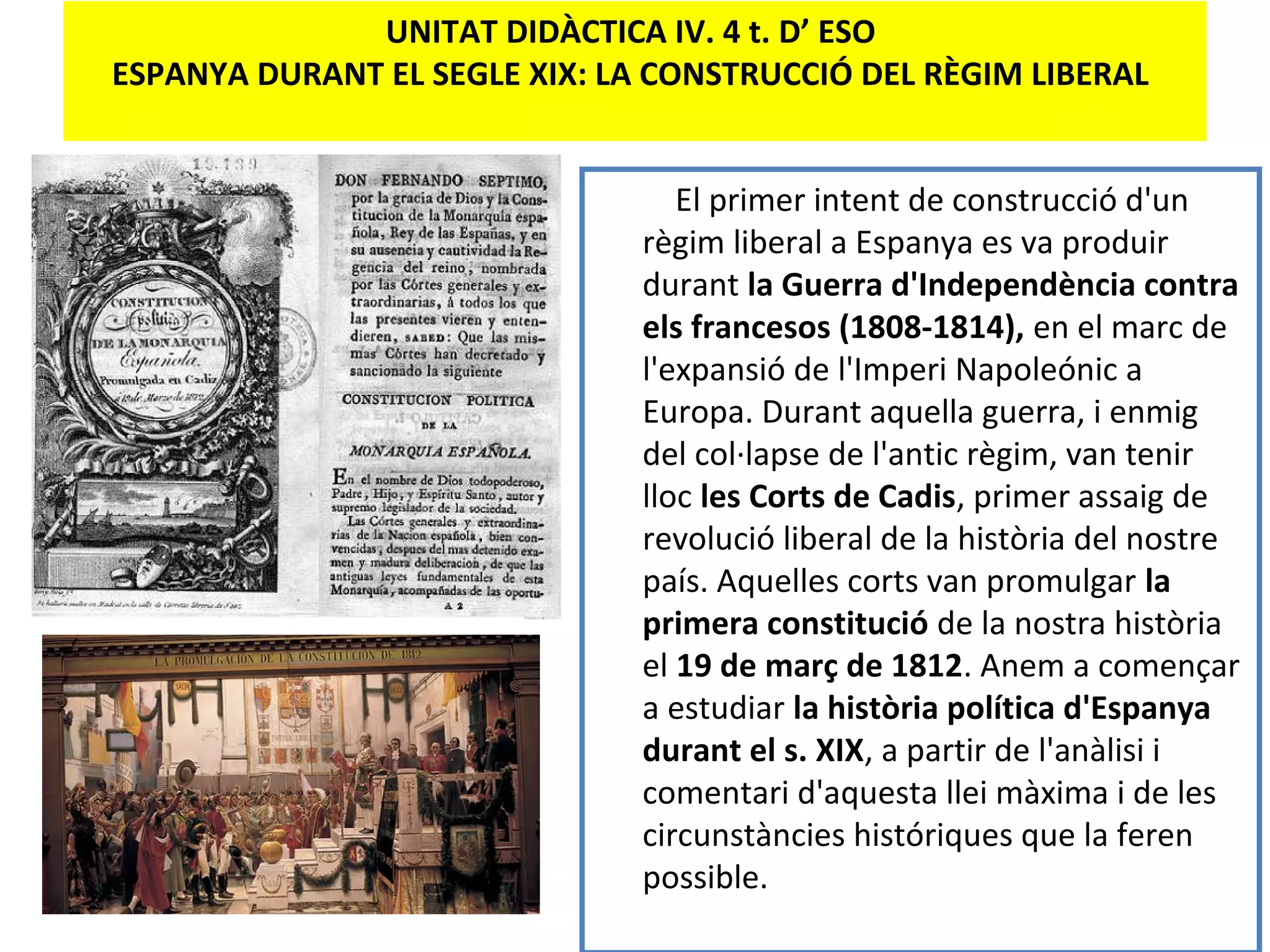 UNITAT DIDÀCTICA IV. 4 t. D’ ESO
ESPANYA DURANT EL SEGLE XIX: LA CONSTRUCCIÓ DEL RÈGIM LIBERAL
El primer intent de construcció d'un
règim liberal a Espanya es va produir
durant la Guerra d'Independència contra
els francesos (1808-1814), en el marc de
l'expansió de l'Imperi Napoleónic a
Europa. Durant aquella guerra, i enmig
del col·lapse de l'antic règim, van tenir
lloc les Corts de Cadis, primer assaig de
revolució liberal de la història del nostre
país. Aquelles corts van promulgar la
primera constitució de la nostra història
el 19 de març de 1812. Anem a començar
a estudiar la història política d'Espanya
durant el s. XIX, a partir de l'anàlisi i
comentari d'aquesta llei màxima i de les
circunstàncies históriques que la feren
possible.
 