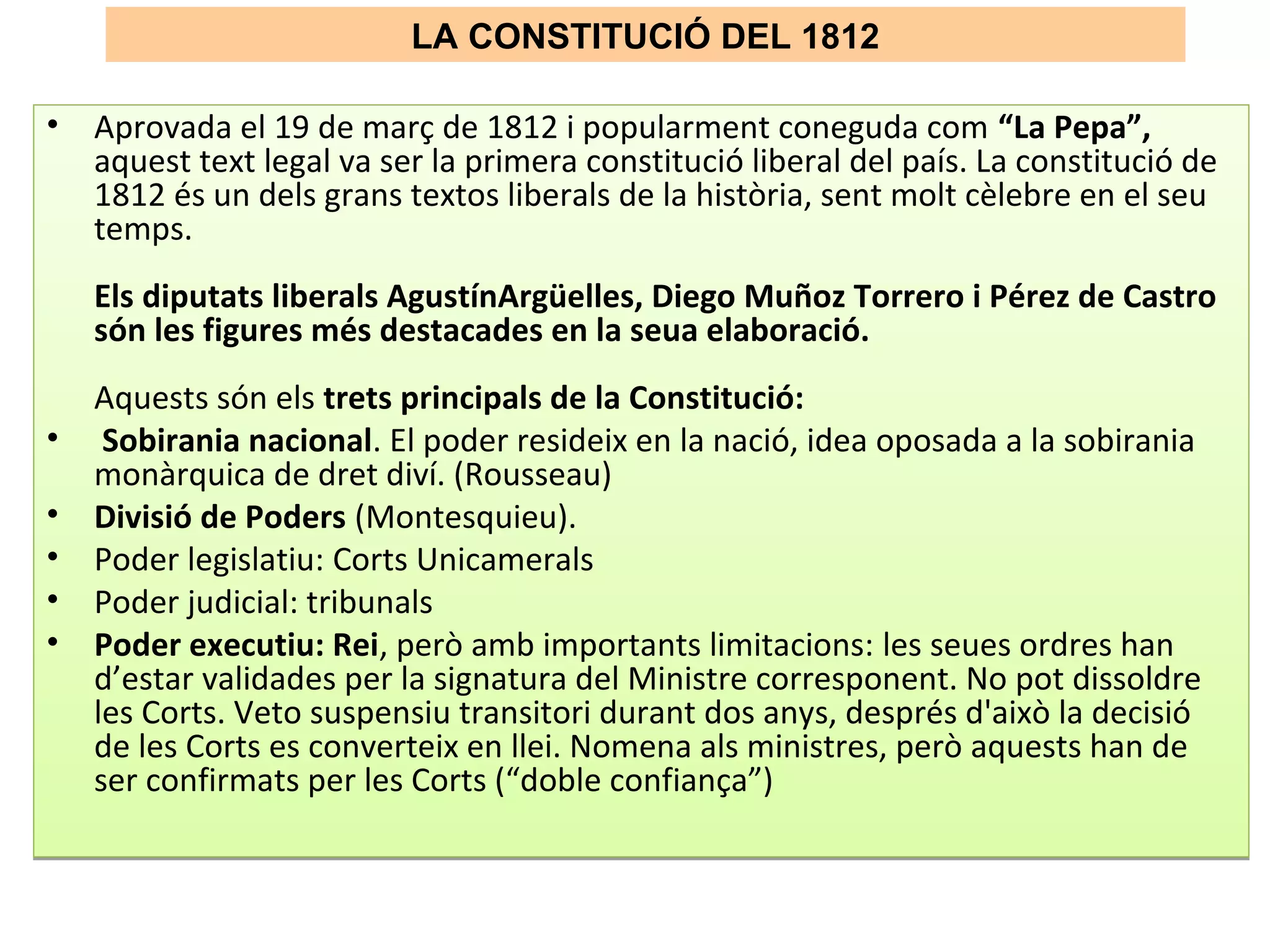 LA CONSTITUCIÓ DEL 1812
• Aprovada el 19 de març de 1812 i popularment coneguda com “La Pepa”,
aquest text legal va ser la primera constitució liberal del país. La constitució de
1812 és un dels grans textos liberals de la història, sent molt cèlebre en el seu
temps.
Els diputats liberals AgustínArgüelles, Diego Muñoz Torrero i Pérez de Castro
són les figures més destacades en la seua elaboració.
Aquests són els trets principals de la Constitució:
• Sobirania nacional. El poder resideix en la nació, idea oposada a la sobirania
monàrquica de dret diví. (Rousseau)
• Divisió de Poders (Montesquieu).
• Poder legislatiu: Corts Unicamerals
• Poder judicial: tribunals
• Poder executiu: Rei, però amb importants limitacions: les seues ordres han
d’estar validades per la signatura del Ministre corresponent. No pot dissoldre
les Corts. Veto suspensiu transitori durant dos anys, després d'això la decisió
de les Corts es converteix en llei. Nomena als ministres, però aquests han de
ser confirmats per les Corts (“doble confiança”)
• Aprovada el 19 de març de 1812 i popularment coneguda com “La Pepa”,
aquest text legal va ser la primera constitució liberal del país. La constitució de
1812 és un dels grans textos liberals de la història, sent molt cèlebre en el seu
temps.
Els diputats liberals AgustínArgüelles, Diego Muñoz Torrero i Pérez de Castro
són les figures més destacades en la seua elaboració.
Aquests són els trets principals de la Constitució:
• Sobirania nacional. El poder resideix en la nació, idea oposada a la sobirania
monàrquica de dret diví. (Rousseau)
• Divisió de Poders (Montesquieu).
• Poder legislatiu: Corts Unicamerals
• Poder judicial: tribunals
• Poder executiu: Rei, però amb importants limitacions: les seues ordres han
d’estar validades per la signatura del Ministre corresponent. No pot dissoldre
les Corts. Veto suspensiu transitori durant dos anys, després d'això la decisió
de les Corts es converteix en llei. Nomena als ministres, però aquests han de
ser confirmats per les Corts (“doble confiança”)
 