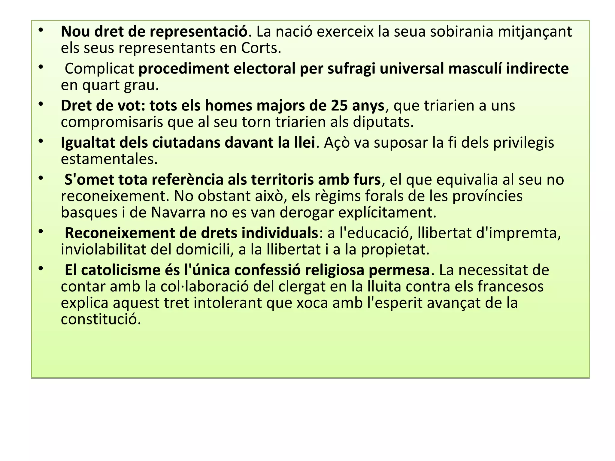 • Nou dret de representació. La nació exerceix la seua sobirania mitjançant
els seus representants en Corts.
• Complicat procediment electoral per sufragi universal masculí indirecte
en quart grau.
• Dret de vot: tots els homes majors de 25 anys, que triarien a uns
compromisaris que al seu torn triarien als diputats.
• Igualtat dels ciutadans davant la llei. Açò va suposar la fi dels privilegis
estamentales.
• S'omet tota referència als territoris amb furs, el que equivalia al seu no
reconeixement. No obstant això, els règims forals de les províncies
basques i de Navarra no es van derogar explícitament.
• Reconeixement de drets individuals: a l'educació, llibertat d'impremta,
inviolabilitat del domicili, a la llibertat i a la propietat.
• El catolicisme és l'única confessió religiosa permesa. La necessitat de
contar amb la col·laboració del clergat en la lluita contra els francesos
explica aquest tret intolerant que xoca amb l'esperit avançat de la
constitució.
• Nou dret de representació. La nació exerceix la seua sobirania mitjançant
els seus representants en Corts.
• Complicat procediment electoral per sufragi universal masculí indirecte
en quart grau.
• Dret de vot: tots els homes majors de 25 anys, que triarien a uns
compromisaris que al seu torn triarien als diputats.
• Igualtat dels ciutadans davant la llei. Açò va suposar la fi dels privilegis
estamentales.
• S'omet tota referència als territoris amb furs, el que equivalia al seu no
reconeixement. No obstant això, els règims forals de les províncies
basques i de Navarra no es van derogar explícitament.
• Reconeixement de drets individuals: a l'educació, llibertat d'impremta,
inviolabilitat del domicili, a la llibertat i a la propietat.
• El catolicisme és l'única confessió religiosa permesa. La necessitat de
contar amb la col·laboració del clergat en la lluita contra els francesos
explica aquest tret intolerant que xoca amb l'esperit avançat de la
constitució.
 