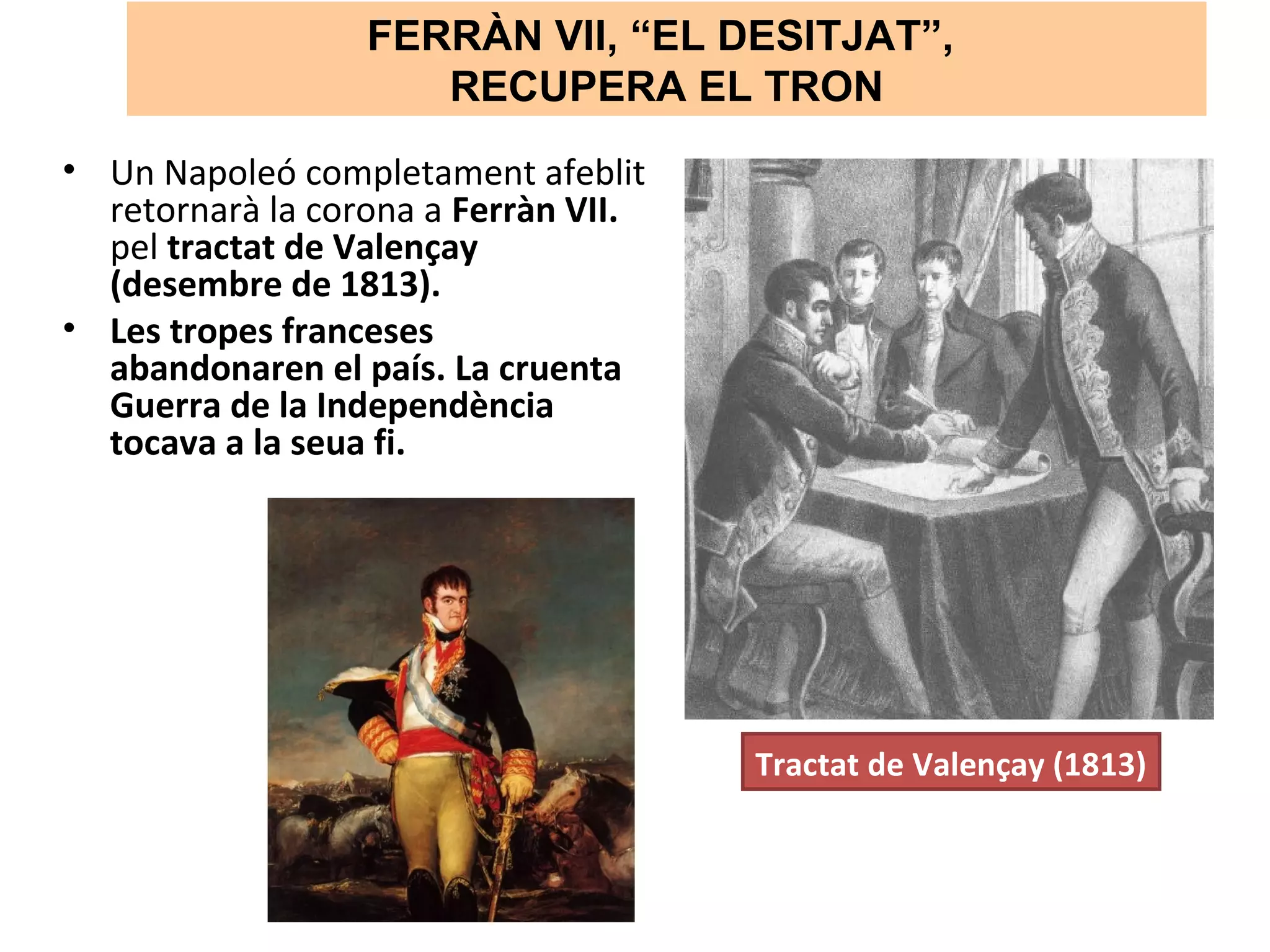 FERRÀN VII, “EL DESITJAT”,
RECUPERA EL TRON
• Un Napoleó completament afeblit
retornarà la corona a Ferràn VII.
pel tractat de Valençay
(desembre de 1813).
• Les tropes franceses
abandonaren el país. La cruenta
Guerra de la Independència
tocava a la seua fi.
Tractat de Valençay (1813)
 