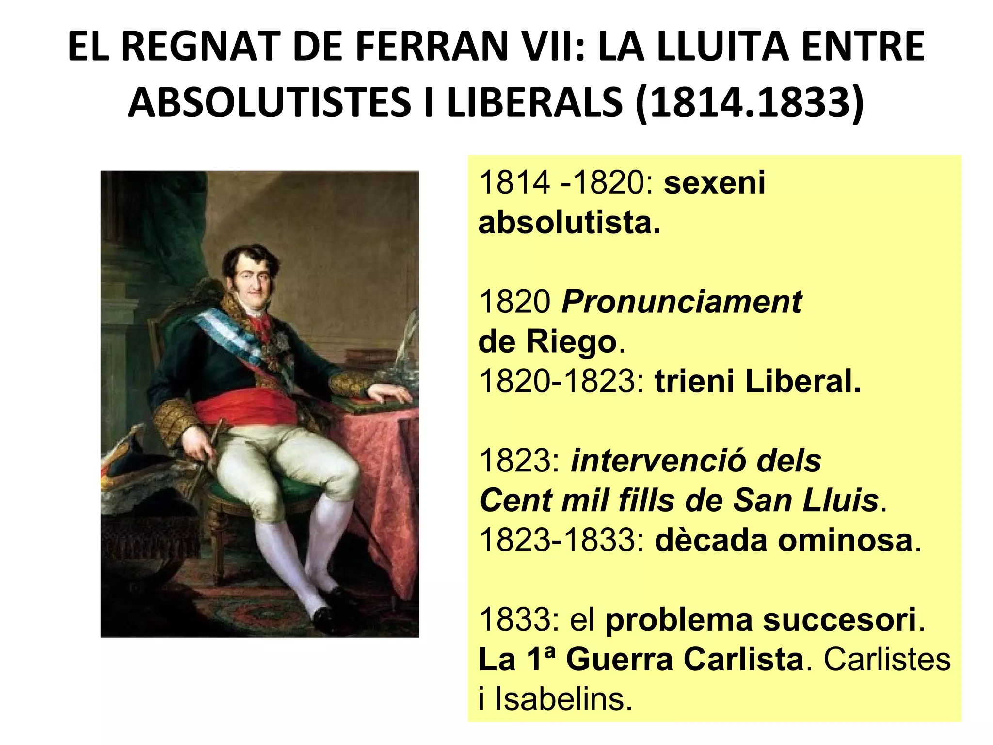 EL REGNAT DE FERRAN VII: LA LLUITA ENTRE
ABSOLUTISTES I LIBERALS (1814.1833)
1814 -1820: sexeni
absolutista.
1820 Pronunciament
de Riego.
1820-1823: trieni Liberal.
1823: intervenció dels
Cent mil fills de San Lluis.
1823-1833: dècada ominosa.
1833: el problema succesori.
La 1ª Guerra Carlista. Carlistes
i Isabelins.
 