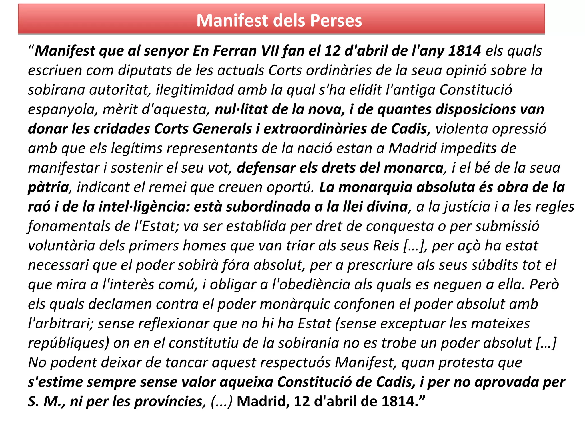 Manifest dels PersesManifest dels Perses
“Manifest que al senyor En Ferran VII fan el 12 d'abril de l'any 1814 els quals
escriuen com diputats de les actuals Corts ordinàries de la seua opinió sobre la
sobirana autoritat, ilegitimidad amb la qual s'ha elidit l'antiga Constitució
espanyola, mèrit d'aquesta, nul·litat de la nova, i de quantes disposicions van
donar les cridades Corts Generals i extraordinàries de Cadis, violenta opressió
amb que els legítims representants de la nació estan a Madrid impedits de
manifestar i sostenir el seu vot, defensar els drets del monarca, i el bé de la seua
pàtria, indicant el remei que creuen oportú. La monarquia absoluta és obra de la
raó i de la intel·ligència: està subordinada a la llei divina, a la justícia i a les regles
fonamentals de l'Estat; va ser establida per dret de conquesta o per submissió
voluntària dels primers homes que van triar als seus Reis […], per açò ha estat
necessari que el poder sobirà fóra absolut, per a prescriure als seus súbdits tot el
que mira a l'interès comú, i obligar a l'obediència als quals es neguen a ella. Però
els quals declamen contra el poder monàrquic confonen el poder absolut amb
l'arbitrari; sense reflexionar que no hi ha Estat (sense exceptuar les mateixes
repúbliques) on en el constitutiu de la sobirania no es trobe un poder absolut […]
No podent deixar de tancar aquest respectuós Manifest, quan protesta que
s'estime sempre sense valor aqueixa Constitució de Cadis, i per no aprovada per
S. M., ni per les províncies, (...) Madrid, 12 d'abril de 1814.”
 