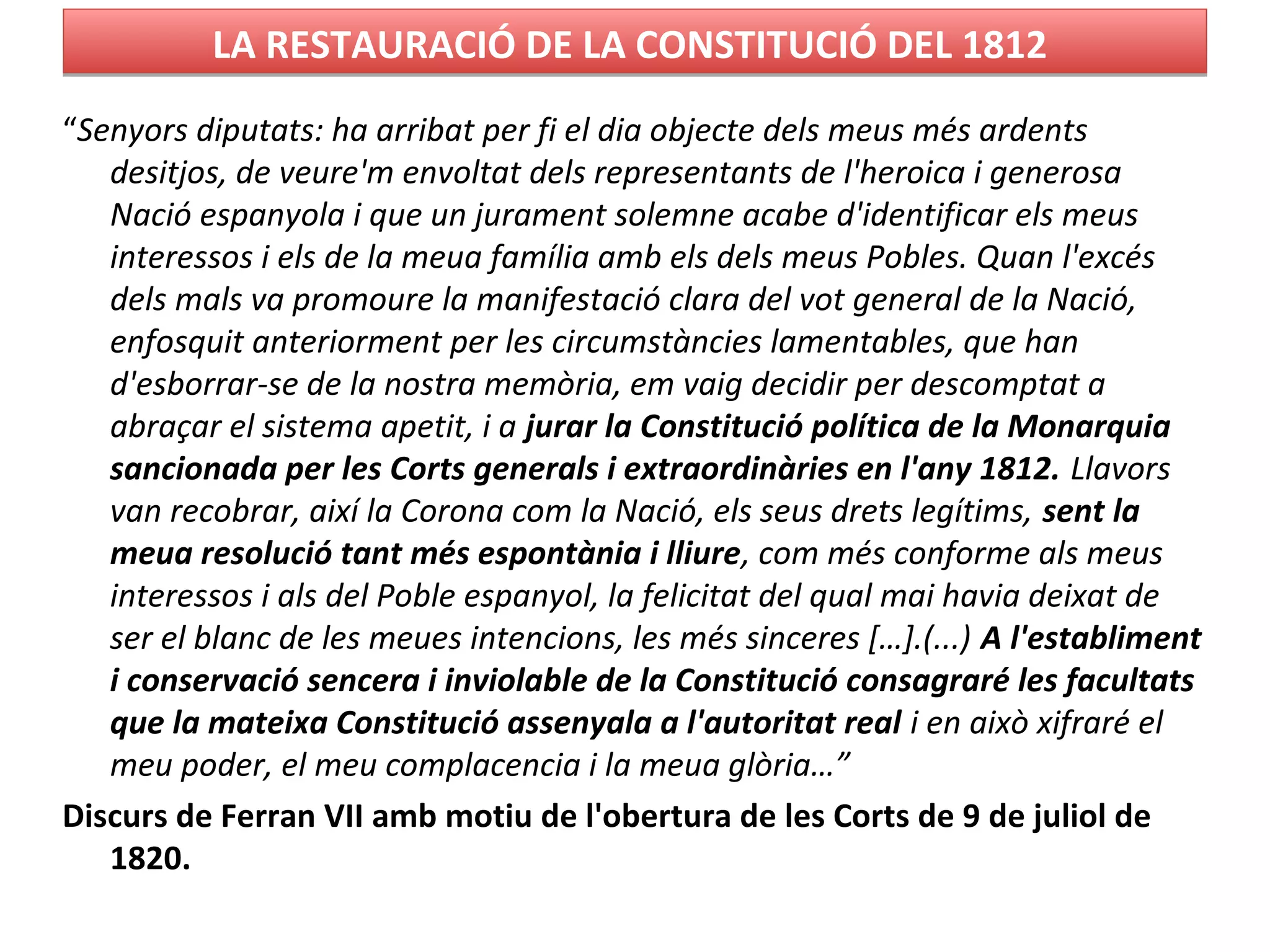 LA RESTAURACIÓ DE LA CONSTITUCIÓ DEL 1812LA RESTAURACIÓ DE LA CONSTITUCIÓ DEL 1812
“Senyors diputats: ha arribat per fi el dia objecte dels meus més ardents
desitjos, de veure'm envoltat dels representants de l'heroica i generosa
Nació espanyola i que un jurament solemne acabe d'identificar els meus
interessos i els de la meua família amb els dels meus Pobles. Quan l'excés
dels mals va promoure la manifestació clara del vot general de la Nació,
enfosquit anteriorment per les circumstàncies lamentables, que han
d'esborrar-se de la nostra memòria, em vaig decidir per descomptat a
abraçar el sistema apetit, i a jurar la Constitució política de la Monarquia
sancionada per les Corts generals i extraordinàries en l'any 1812. Llavors
van recobrar, així la Corona com la Nació, els seus drets legítims, sent la
meua resolució tant més espontània i lliure, com més conforme als meus
interessos i als del Poble espanyol, la felicitat del qual mai havia deixat de
ser el blanc de les meues intencions, les més sinceres […].(...) A l'establiment
i conservació sencera i inviolable de la Constitució consagraré les facultats
que la mateixa Constitució assenyala a l'autoritat real i en això xifraré el
meu poder, el meu complacencia i la meua glòria…”
Discurs de Ferran VII amb motiu de l'obertura de les Corts de 9 de juliol de
1820.
 