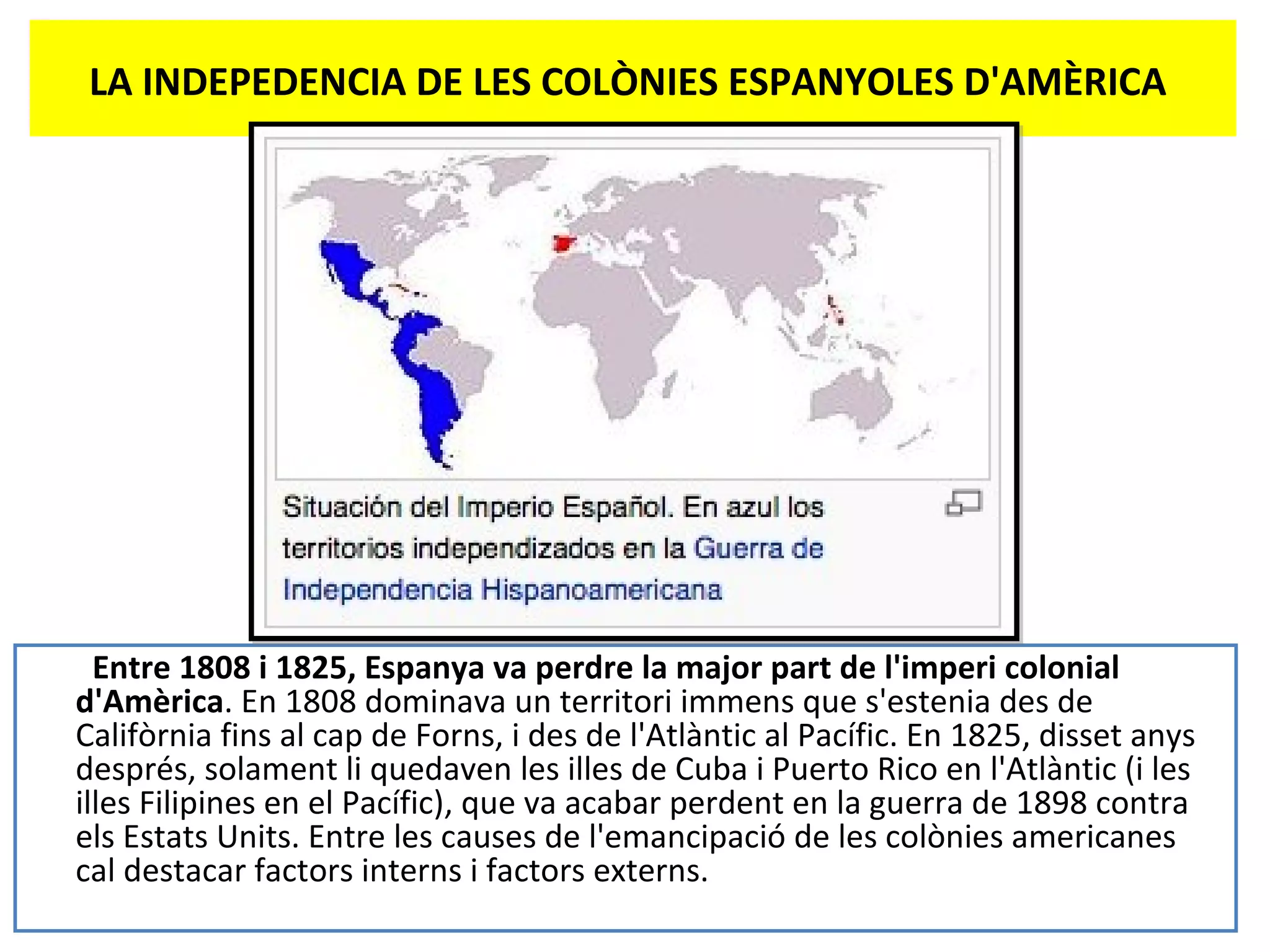 LA INDEPEDENCIA DE LES COLÒNIES ESPANYOLES D'AMÈRICA
Entre 1808 i 1825, Espanya va perdre la major part de l'imperi colonial
d'Amèrica. En 1808 dominava un territori immens que s'estenia des de
Califòrnia fins al cap de Forns, i des de l'Atlàntic al Pacífic. En 1825, disset anys
després, solament li quedaven les illes de Cuba i Puerto Rico en l'Atlàntic (i les
illes Filipines en el Pacífic), que va acabar perdent en la guerra de 1898 contra
els Estats Units. Entre les causes de l'emancipació de les colònies americanes
cal destacar factors interns i factors externs.
 
