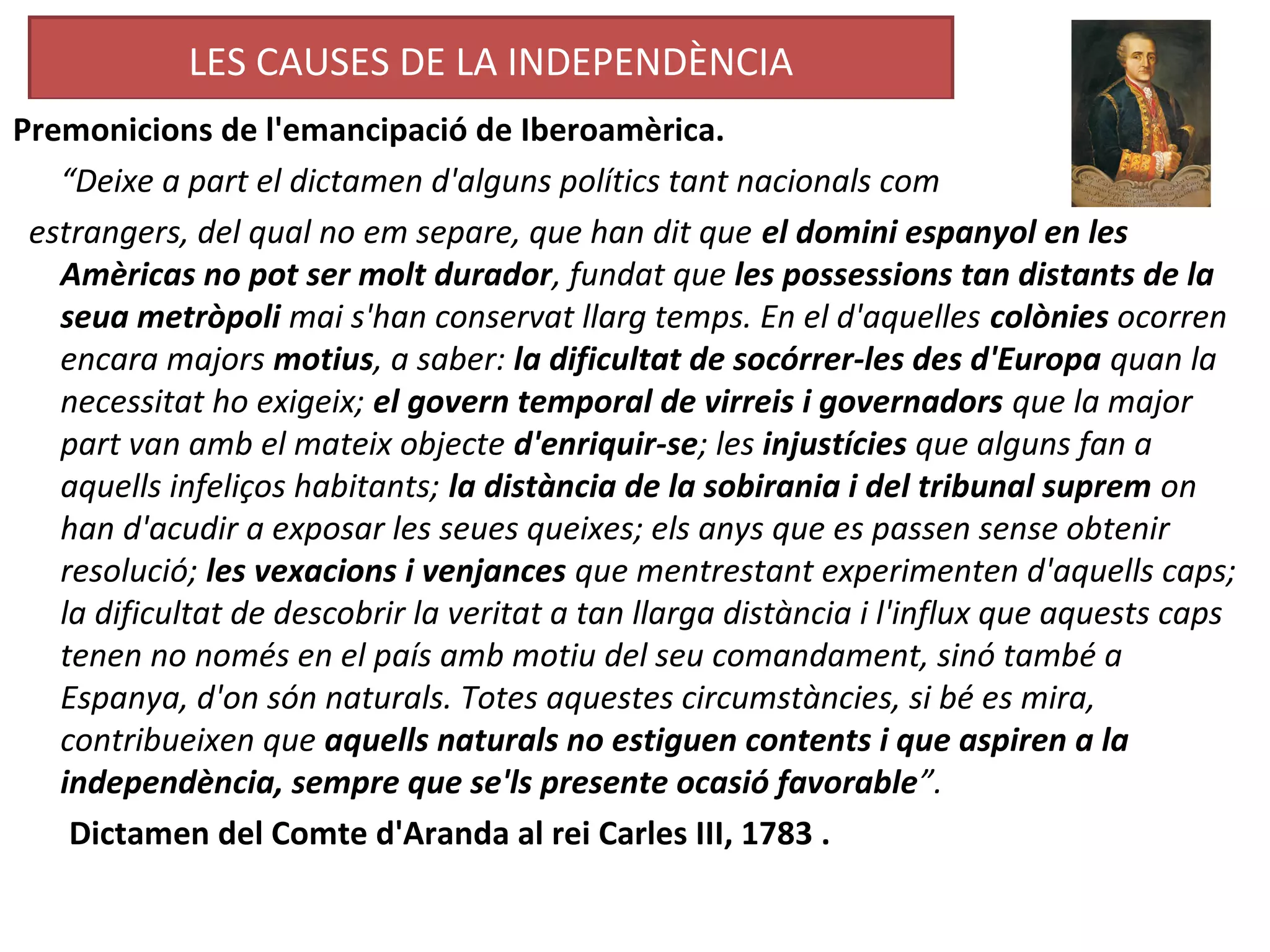 LES CAUSES DE LA INDEPENDÈNCIA
Premonicions de l'emancipació de Iberoamèrica.
“Deixe a part el dictamen d'alguns polítics tant nacionals com
estrangers, del qual no em separe, que han dit que el domini espanyol en les
Amèricas no pot ser molt durador, fundat que les possessions tan distants de la
seua metròpoli mai s'han conservat llarg temps. En el d'aquelles colònies ocorren
encara majors motius, a saber: la dificultat de socórrer-les des d'Europa quan la
necessitat ho exigeix; el govern temporal de virreis i governadors que la major
part van amb el mateix objecte d'enriquir-se; les injustícies que alguns fan a
aquells infeliços habitants; la distància de la sobirania i del tribunal suprem on
han d'acudir a exposar les seues queixes; els anys que es passen sense obtenir
resolució; les vexacions i venjances que mentrestant experimenten d'aquells caps;
la dificultat de descobrir la veritat a tan llarga distància i l'influx que aquests caps
tenen no només en el país amb motiu del seu comandament, sinó també a
Espanya, d'on són naturals. Totes aquestes circumstàncies, si bé es mira,
contribueixen que aquells naturals no estiguen contents i que aspiren a la
independència, sempre que se'ls presente ocasió favorable”.
Dictamen del Comte d'Aranda al rei Carles III, 1783 .
 