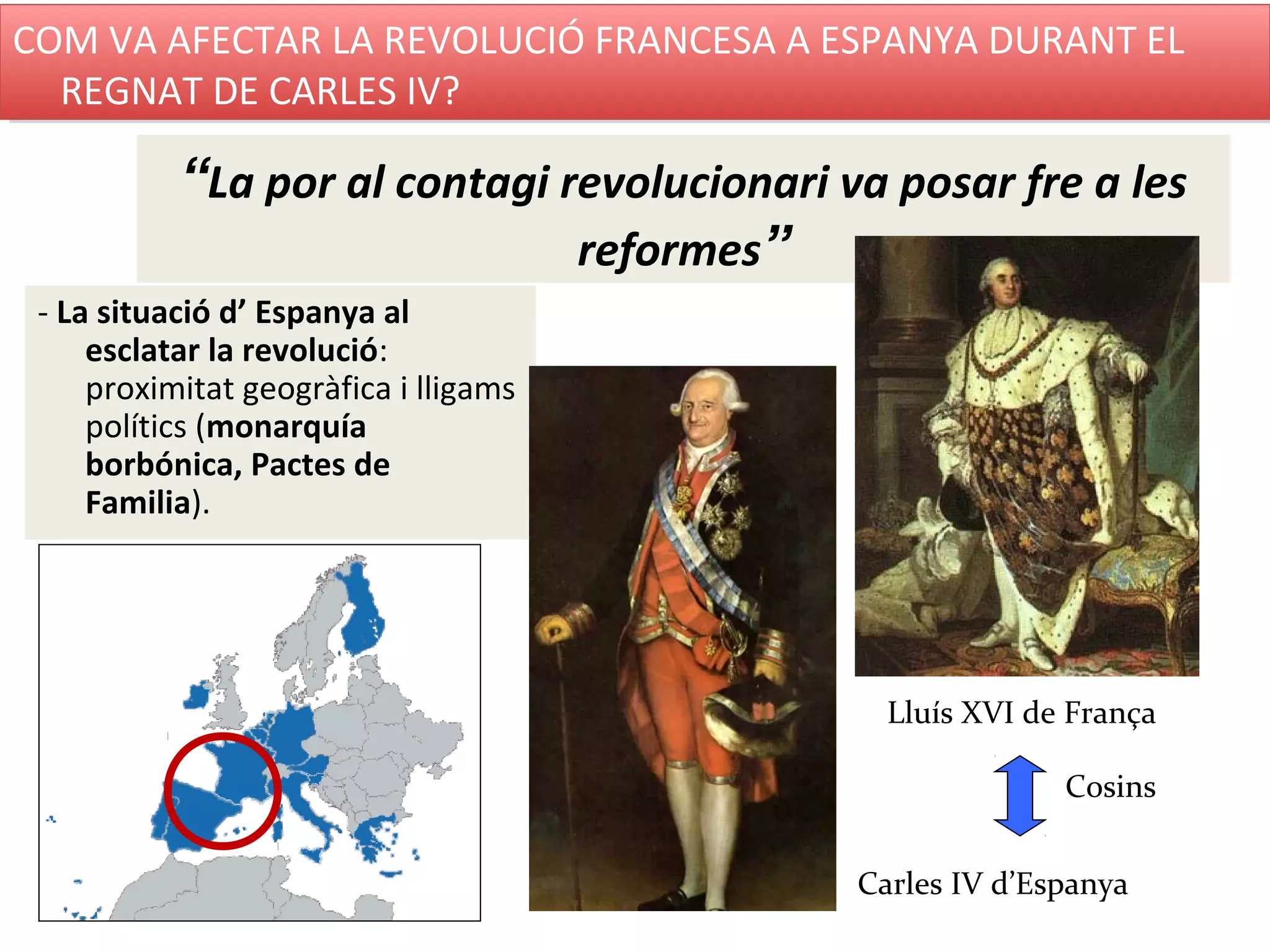 “La por al contagi revolucionari va posar fre a les
reformes”
- La situació d’ Espanya al
esclatar la revolució:
proximitat geogràfica i lligams
polítics (monarquía
borbónica, Pactes de
Familia).
Lluís XVI de França
Carles IV d’Espanya
Cosins
COM VA AFECTAR LA REVOLUCIÓ FRANCESA A ESPANYA DURANT EL
REGNAT DE CARLES IV?
COM VA AFECTAR LA REVOLUCIÓ FRANCESA A ESPANYA DURANT EL
REGNAT DE CARLES IV?
 