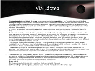 Via Láctea A Galáxia da Via Láctea ou (Galáxia Via Láctea), comummente referida como a Via Láctea e em Portugal também como Estrada de Santiago, é uma galáxia espiral onde se encontra o Sistema Solar. É uma estrutura constituída por cerca de duzentos bilhões[ de estrelas (algumas estimativas colocam esse número no dobro, em torno de quatrocentos bilhões]) e tem uma massa de cerca de um trilhão e 750 bilhões de massas solares. Sua idade está calculada entre 13 e 13,8 bilhões de anos, embora alguns autores afirmem estar na faixa de catorze bilhões de anos. A estrutura são seis partes que constituem a Via Láctea: núcleo, bulbo central, disco, os braços espirais, o componente esférico e o halo.O núcleo está localizado no centro do sistema, tem a forma de uma esfera achatada e é igualmente constituído por estrelas, mas de idade mais avançada (chamada de população 2), apresentando por isso uma cor mais avermelhada do que o disco. Tem um diâmetro calculado em cerca de cem mil anos-luz e uma altura de trinta mil anos-luz, sendo uma fonte de intensa radiação electromagnética, provavelmente devido à existência de um buraco-negro no seu centro. Este é envolto por um disco de gás a alta temperatura e por partículas de poeira interestelar que o ocultam, absorvendo a luz visível e a radiação ultravioleta. Porém, na faixa de radiofrequência é detectável com certa facilidade.O buraco negro central recebeu o nome de Sagittarius A, sua massa foi estimada em aproximadamente quatro milhões de vezes a massa do Sol. Ao seu redor parece haver indicação da presença de nuvens de gás em rápido movimento e ionizadas. Esta é devida a fortes emissões de raios X e radiação infravermelha provenientes do núcleo galáctico.O bulbo central galáctico é em torno do núcleo galáctico, sua forma é esférica e constituído principalmente por estrelas do tipo população 2 (estrelas velhas). Esta região da galáxia é rica em elementos pesados. Também estão presentes aglomerados globulares de estrelas semelhantes (de mesma composição), e suas órbitas são aproximadamente radiais ao redor do núcleo.O disco é a parte mais visível da galáxia, e é nesta estrutura sobre a qual repousam os braços da Via Láctea; sua espessura equivale a um quinto de seu diâmetro. Constituído pela população mais jovem de estrelas (chamada de população 1) de cor azulada, por nuvens de poeira, gás e por aglomerados estelares. As estrelas do disco, têm um movimento de translação em volta do núcleo. Todas as estrelas que observamos no céu nocturno, estão localizadas no disco galáctico.Braços espiraisEstrutura observada junto as extensões extrapoladas dos braços espirais da Via Láctea.Os 4 maiores braços espirais da galáxia junto com o braço menor de Órion estão nomeados como se segue