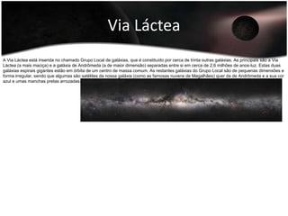 O halo tem uma forma esférica e é constituída por partículas ultra excitadas a alta temperatura, anãs vermelhas, anãs brancas e por aglomerado globulares, que estão em órbita em torno do centro de massa galáctica. O halo, como tal, não é observável opticamente. As estrelas que formam os aglomerados globulares (de forma esférica) são as mais antigas da galáxia. Por ser o componente menos conhecido da Via Láctea, supõe-se que sua estrutura seja gigantesca. O Halo envolve toda a estrutura visível da galáxia. Sua existência é demonstrada pelos efeitos provocados na curva de rotação externa da galáxia. É sabido, porém, que o halo se estende para além de cem mil anos-luz do centro galáctico. A sua massa gira entre cinco ou dez vezes maior do que a massa restante da galáxia. Sua forma, seus componentes e seus limites no espaço intergaláctico são desconhecidos até o início do século XXI, e muitas das afirmações acerca do halo são especulações científicas.