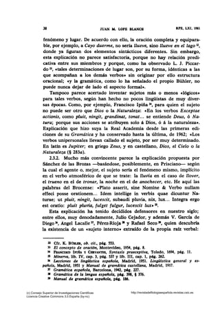 38 JUAN iL LOPB BL&NCH RFB, LXI, 1981
fenómeno y lugar. De acuerdo con ello, la oración completa y equipara-
ble, por ejemplo, a Cayo duerme, no sería llueve, sino llueve en el lago 32,
donde ya figuran dos elementos sintácticos diferentes. Sin embargo,
esta explicación no parece satisfactoria, porque no hay relación predi-
cativa entre sus miembros y porque, como ha observado L. J. Piccar-
do 33, ctales determinaciones de lugar son, por su forma, idénticas a las
que acompañan a los demás verbos• sin originar por ello estructura
oracional; cy la gramática, como lo ha señalado el propio Bühler, no
puede nunca dejar de lado el aspecto formal•.
Tampoco parece acertado inventar sujetos más o menos clógicos•
para tales verbos, según han hecho no pocos lingüistas de muy diver-
sas épocas. Como, por ejemplo, Francisco lpiña 34, para quien el sujeto
no puede ser otro que Dios o la Naturaleza: «En los verbos Exceptae
actionis, como pluit, ningit, grandinat, tonat... se entiende Deus, ó Na-
tura; porque sus acciones se atribuyen solo á Dios, 6 á la naturaleza•.
Explicación que hizo suya la Real Academia desde las primeras edi-
ciones de su Gramática y ha conservado hasta la última, de 1962; «Los
verbos unipersonales llevan callado el sujeto, por ser muy determinado.
En latfn es Jupiter; en griego Zeus, y en castellano, Dios, el Cielo o la
Naturaleza (§ 283a).
2.3.2. Mucho más convincente parece la explicación propuesta por
Sánchez de las Brozas -basándose, posiblemente, en Prisciano- según
la cual el agente o, mejor, el sujeto sería el fenómeno mismo, implícito
en el verbo atmosférico de que se trate: la lluvia en el caso de llover,
el trueno en el de tronar, la noche en el de anochecer, etc. He aquí las
palabras del Brocense: cPlato asserit, sine Nomine & Verbo nullam
effeci posse orationem... ldem intellige in verbis quae dicuntur Na-
turae; ut pluit, ningit, lucescit, subaudi pluvia, nix, lux... Integra ergo
est oratio: pluit pluvia, fulget fulgur, lucescit lux» 15•
Esta explicación ha tenido decididos defensores en nuestro siglo;
entre ellos, muy denodadamente, Julio Cejador, y además V. Garcfa de
Diego 36, Angel Lacalle n, Pérez-Rioja 31 y Rafael Seco 39, quien descubria
la existencia de un «sujeto interno• extraído de la propia raíz verbal:
D Cfr. K. Btbo..BR, ob. cit., pág. 553.
33 El concepto de oraci6n, Montevideo, 1954, pág. 8.
34 FRANCisco IPI~A y CERVANTES, Syntaxis praeceptiva, Toledo, 1694, pág. 11.
35 Minerva, lib. IV, cap. 3, pág. 537 y lib. 111, cap. 1, pág. 262.
316 Lecciones de lingilfstica española, Madrid, 1951. Lingüfstica general y es-
pañola, Madrid, 1951 y Manual de gramdtica castellana, Madrid, 1917.
~ Gramdtica espaflola, Barcelona, 1942, páa. 227.
• Gramdtica de la lengua espailola, pAg. 398, § 376.
39 Manual de ¡ramdtica espaflola, pq. 186.
(c) Consejo Superior de Investigaciones Cientificas
Licencia Creative Commons 3.0 España (by-nc)
http://revistadefilologiaespañola.revistas.csic.es
 