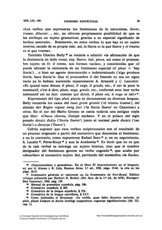 RPE, LXI, 1981 UNIDADES S~TACTICAS 39
«Los verbos que expresaran los fenómenos de la naturaleza, llover,
tronar, diluviar..., etc., no ofrecen propiamente posibilidad de que se
les atribuya un sujeto gramatical, gracias a su especial signifi~do de
hechos naturales... Realmente, en estos verbos lo que hay es un sujeto
interno, sacado de su propia raíz; así, la lluvia es la que llueve y el trueno
es el que truena».
También Charles Bally 40 se resistía a admitir e la afirmación de que
la desinencia en latín tonat, esp. llueve, ital. piove, así como el pronom-
bre sujeto en fr. il tonne, son formas vacías», y consideraba que cil
puede afirmar la existencia de un fenómeno especial (il pleut = 'hay
lluvia')... o bien un agente desconocido e indeterminado ('algo produce
lluvia, hace lluvia')». Que el pronombre il del francés no sea un signo
vacío ya lo habían sostenido tajantemente A. Arnauld y C. Lancelot:
«Et quand nous disous il pleut, il nege, il gresle, etc., il est la pour le
nominatif, c'est a dire, pluie, nege, gresle, etc., renfermé avec leur verbe
substantif est ou fuit: comme qui diroit, il pluie est, il nege se fait» 41•
Expresiones del tipo pluit pluvia se documentan en diversas lenguas.
Bally recuerda los casos del ruso grom gremit ('el trueno truena'), del
alemán der Regen regnet ewig fort ('la lluvia llueve' en Chamisso) y
otros. En el sur del Matto Grosso se canta todavía una antigua copla
que dice: «Chuva choveu, Coxipó encheu». Y en el polaco del siglo
pasado deszcz dzdzy ('lluvia llueve') junto al normal pada deszcz ('cae
lluvia') o deszczu ('llueve').
Cabría suponer que esos verbos unipersonales son el resultado de
un proceso originado a partir del sustantivo que denomina al fenómeno,
y no lo contrario, como supusieron Rafael Seco 42 y, en su seguimiento,
A. Lacalle .u, Pérez-Rioja 44 y aun la Academia 45• Es decir que no es que
de la raíz verbal se extraiga un sujeto interno, sino que el nombre
designador del fenómeno genera un verbo cognado~. que acaba por
«absorber» al sustantivo sujeto. Así, partiendo del sustantivo «la lluvia•,
40 «Impresionismo y gramática•. En el libro El impresionismo m el lenguaje,
ed. por A. Alonso y R. Uda, Buenos Aires, 3.• ed., 1956, págs. 15-44; la cita en las
págs. 18-19.
-tt Grammaire générale et raisonnée ou La Grammaire de Port-Royal. Edition
critique présentée par Herbert E. Brekle. (Bd. facs. de la 3.• ed., de 1676), Stuttgart-
Bad Cannstatt, 1966, pág. 129.
a Manual de gramdtica espaitola, pág. 186.
o Gramdtica espaitola, § 265.
44 Gramdtica de la lengua espallola, § 376.
45 Gramdtica de la lengua castellana, § 3.5.7.
46 Como insinuaba el Brocense: cln verbis, quae falso dicuntur naturae, ut
pluit, placet Linacro et doctis intelligi suppositum coanatae si111ificationis• (lib. 111,
cap. 1).
(c) Consejo Superior de Investigaciones Cientificas
Licencia Creative Commons 3.0 España (by-nc)
http://revistadefilologiaespañola.revistas.csic.es
 