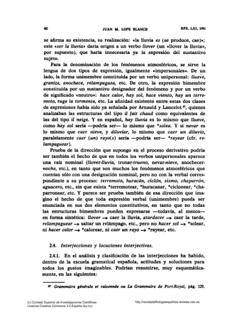 40 JUAN M. LOPB BLANCH RFE, LXI, 1981
se afirma su existencia, su realización: cla lluvia es (se produce, cae)•;
este cser la lluvia• daría origen a un verbo llover (un cllover la lluvia•~
por supuesto), que haría innecesaria ya la expresión del sustantivo
sujeto.
Para la denominación de los fenómenos atmosféricos, se sirve la
lengua de dos tipos de expresión, igualmente •impersonales•. De un
lado, la forma unimembre constituida por un verbo unipersonal: llueve,
graniza, anochece, relampaguea, etc. De otro, la expresión bimembre
constituida por un sustantivo designador del fenómeno y por un verbo
de significado cneutro•: hace calor, hay sol, hace Viento, hay un terre-
moto, ruge la tormenta, etc. La afinidad existente entre estas dos clases
de expresiones había sido ya señalada por Arnauld y Lancelot 47, quienes
analizaban las estructuras del tipo il fait chaud como equivalentes de
las del tipo il neige. Y en español, hay lluvia es lo mismo que llueve,
como hay sol sería -podría ser- lo mismo que *solea. Y si nevar es
lo mismo que caer nieve, y diluviar, lo mismo que caer un diluvio,
paralelamente caer (un) rayo(s) sería -podría ser- *rayear (cfr. re-
lampaguear).
Prueba de la dirección que supongo en el proceso derivativo podría
ser también el hecho de que en todos los verbos unipersonales aparece
una raíz nominal (llover-lluvia, tronar-trueno, nevar-nieve, anochecer-
noche, etc.), en tanto que son muchos los fenómenos atmosféricos que
cuentan sólo con una designación nominal, pero no con la verbal corres·
pondiente a su proceso: terremoto, huracdn, ciclón, sismo, chaparrón,
aguacero, etc., sin que exista *terremotear, *huracanar, *ciclonear, *cha-
parronear, etc. Y parece ser prueba también de esa dirección que ima-
gino el hecho de que toda expresión verbal (unimembre) pueda ser
enunciada en sus dos elementos constitutivos, en tanto que no todas
las estructuras bimembres pueden expresarse -todavía, al menos-
en forma sintética: llover -+ caer la lluvia, atardecer -+ caer la tarde,
relampaguear-+ saltar un relámpago, etc., pero no hacer sol-+ *solear,
ni hacer calor-+ *calorear, ni caer un rayo-+ *rayear, etc.
2.4. Interjecciones y locuciones interjectivas.
2.4.1. En el análisis y clasificación de las interjecciones ha habido,
dentro de la escuela gramatical espafiola, actitudes y soluciones para
todos los gustos imaginables. Podrían resumirse, muy esquemática-
mente, en las siguientes:
~ Grammaire ¡énérale et raisonnée ou L4 Grammaire de Port-Royal, pág. 129.
(c) Consejo Superior de Investigaciones Cientificas
Licencia Creative Commons 3.0 España (by-nc)
http://revistadefilologiaespañola.revistas.csic.es
 