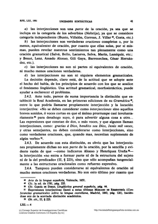 RFE, LXI, 1981 UNIDADES SINTÁCTICAS 41
a) las interjecciones son una parte de la oración, ya sea que se
incluya en la categoría de los adverbios (Nebrija), ya que se considere
categoría independiente (Busto, Villalón, Correas, J. Villar 41, Costa, etc.)
b) las interjecciones son verdaderas oraciones completas o, por lo
menos, equivalentes de oración, por cuanto que ellas solas, por si mis-
mas, pueden revelar nuestros sentimientos tan plenamente como una
oración gramatical (Salvá, Bello, Lacueva, Selva, Marfn, Lamíquiz, etc.;
y Benot, Lenz, Amado Alonso, Gili Gaya, Barrenechea, César Hemán-
dez, etc.).
e) las interjecciones no son ni partes ni equivalentes de oración,
ni mucho menos oraciones verdaderas.
d) las interjecciones no son ni siquiera elementos gramaticales.
La decisión depende, claro está, de la actitud que se adopte ante
el hecho del habla, de los principios de acuerdo con los que se analice
el fenómeno lingüístico. Una actitud gramatical, morfosintáctica, puede
ayudar a esclarecer el problema.
2.4.2. Ante todo, parece de suma importancia la distinción que es-
tableció la Real Academia, en las primeras ediciones de su Gramdtica •,
entre lo que podría llamarse propiamente interjección y la locución
interjectiva: «No se deben considerar como interjecciones sino aquellos
breves sonidos, ó voces cortas en que el ánimo prorrumpe casi involunta-
riamente S) para desahogo suyo, ó para advertir alguna cosa a otro...
Las expresiones que constan de dos, o más voces, y que algunos llaman
interjecciones, como: gracias d Dios, bendito sea Dios, Jesús mil veces,
y otras semejantes, no deben considerarse como interjecciones, sino
como verdaderas oraciones, que, quando mas, necesitan suplemento de
algún verbo• 51•
2.4.3. De acuerdo con esta distinción, es obvio que las interjeccio-
nes propiamente dichas no son parte de la oración, por la sencilla y evi-
dente razón de que -como indicaron Alonso y Henríquez Urefia 52_
la interjección cno entra a formar parte ni de la estructura del sujeto
ni de la del predicado• (11, § 223), sino que sólo acompaftan tangencial-
mente a las estructuras oracionales como refuerzo expresivo.
2.4.4. Tampoco pueden considerarse ni equivalentes de oración ni
mucho menos oraciones verdaderas. No son esto último por cuanto que
48 Arte de la lengua e.spaífola, Valencia, 1651.
• Cfr. la ed. de 1781, pág. 235.
50 Cfr. GARdA DB DIBGO, LingiJJ,stica general UIHlífola, pq. 44.
51 Expresiones interjectivas llamó a estas óltimas MARIANo DB RmmNTBR1A (Con-
ferencias gramaticales sobre la ltmgua castellana, Madrid, 1843, péa. 126), hacién-
dose eco de la acertada distinción académica.
52 Ob. cit., 11, § 223.
LXI.-4
(c) Consejo Superior de Investigaciones Cientificas
Licencia Creative Commons 3.0 España (by-nc)
http://revistadefilologiaespañola.revistas.csic.es
 