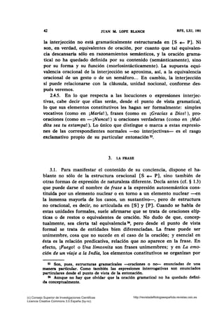 42 JUAN NL LOPE BLANCH RFE, LXI, 1981
la interjección no está gramaticalmente estructurada en [S ~ P]. Ni
son, en verdad, equivalentes de oración, por cuanto que tal equivalen-
cia descansaría sólo en razonamientos semánticos, y la oración grama-
tical no ha quedado definida por su contenido (semánticamente), sino
por su forma y su función (morfosintácticamente). La supuesta equi-
valencia oracional de la interjección se aproxima, así, a la equivalencia
oracional de un gesto o de un semáforo... En cambio, la interjección
sí puede relacionarse con la cláusula, unidad nocional, conforme des-
pués veremos.
2.4.5. En lo que respecta a las locuciones o expresiones interjec-
tivas, cabe decir que ellas serán, desde el punto de vista gramatical,
lo que sus elementos constitutivos les hagan ser formalmente: simples
vocativos (como en ¡María!), frases (como en ¡Gracias a Dios!), pro-
oraciones (como en -¡Nunca!) u oraciones verdaderas (como en ¡Mal-
dita sea tu estampa!). Lo único que distingue o marca a estas expresio-
nes de las correspondientes normales -no interjectivas- es el rasgo
exclamativo propio de su particular entonación 53•
3. LA FRASE
3.1. Para manifestar el contenido de su conciencia, dispone el ha-
blante no sólo de la estructura oracional [S ~ P], sino también de
otras formas de expresión de naturaleza diferente. Decía antes (cf. § 1.3)
que puede darse el nombre de frase a la expresión autosemántica cons-
tituida por un elemento nuclear o en tomo a un elemento nuclear -en
la inmensa mayoría de los casos, un sustantivo-, pero de estructura
no oracional, es decir, no articulada en [S] y [P]. Cuando se habla de
estas unidades formales, suele afirmarse que se trata de oraciones elíp-
ticas o de restos o equivalentes de oración. No dudo de que, concep-
tualmente, sea cierta tal equivalencia 54, pero desde el punto de vista
formal se trata de entidades bien diferenciadas. La frase puede ser
unimembre, cosa que no sucede en el caso de la oración; y esencial en
ésta es la relación predicativa, relación que no aparece en la frase. En
efecto, ¡Fuego! o Una limosnita son frases unimembres; y en La emo-
ción de un viaje a la India, los elementos constitutivos se organizan por
53 Son, pues, estructuras gramaticales -oraciones o no- enunciadas de una
manera particular. Como también las expresiones interrogativas son enunciados
particulares desde el punto de vista de la entonación.
54 Aunque no hay que olvidar que la oración gramatical no ha quedado defini-
da conceptualmente.
(c) Consejo Superior de Investigaciones Cientificas
Licencia Creative Commons 3.0 España (by-nc)
http://revistadefilologiaespañola.revistas.csic.es
 