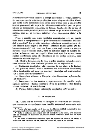 RFE, LXI, 1981 UNIDADES SINT1CTICAS 43
subordinación sucesiva (núcleo + compl. adnominal + compl. locativo),
sin que aparezca la relación predicativa entre ninguno de ellos. Cierto
que existe cierta correspondencia entre esta última frase y una posible
oración gramatical cEl viaje a la India nos emocionaba•, pero tal para-
lelismo es únicamente semántico, no formal. Prueba de ello es que el
mismo contenido podrfa expresarse a través no ya de una oración gra-
matical, sino de un período sujetivo: «Nos emocionaba viajar a la
India».
Frase y oración son, pues, unidades gramaticales -y, en cuanto
tales, afines o «emparentadas»- pero formalmente diferentes. Su afini-
dad gramatical 55 les permite establecer relaciones sintácticas entre sí:
Una oración puede regir a una frase («Entonces Fulano gritó: ¡Al dia-
blo con todo eso! • ), así como una frase puede regir a una oración gra-
matical: «Tanto esfuerzo inútil, pero no debemos cejar en nuestro em-
peño»; «¡Socorro, que me caigo!». Claro está que dos o más frases
pueden combinarse entre sí: «Sumisión en su actitud corporal, pero
odio en su mirada esquiva».
3.2. Dentro del concepto de frase pueden reunirse entidades expre-
sivas diversas. Las más comunes parecen ser las siguientes 56:
a) Sintagmas nominales: «La emoción de un viaje a la India»;
«(Todo quedó en calma). Sólo el murmullo del viento entre las ramas•;
«Otra devaluación del peso en puerta•; «Ventajas del matrimonio•;
«¡A la cama inmediatamente!» 57•
b) Sustantivos aislados: «¡Fuego! •; cUna limosnita•; e ¡Socorro! •;
«El desmadre».
e) Locuciones hechas (restos o representantes de oración, según
algunos autores): «Buenas noches»; «Con su permiso•; cPor favor•;
«Hasta la vista»; cA sus órdenes».
d) Formas interjectivas: «¡Caramba contigo! •; «¡Ay de mfl •·
4. LA PROORACIÓN
4.1. Llamo así al morfema o sintagma de estructura no oracional
que representa -reproduce- una oración gramatical enunciada ante-
ss Frente a lo que sucede en el caso de la cldusula, unidad comunicativa más
que gramatical (morfosintáctica), según después veremos.
56 Dado lo reducido del corpus por mf manejado hasta ahora, esta enumera-
ción no pretende ser exhaustiva ni, mucho menos, definitiva. Sirva sólo de ejem-
plificación.
57 Asf como la estructura oracional típica se organiza en tomo a un verbo, la
estructura más frecuente de las frases se ordena en tomo a un nombre.
(c) Consejo Superior de Investigaciones Cientificas
Licencia Creative Commons 3.0 España (by-nc)
http://revistadefilologiaespañola.revistas.csic.es
 