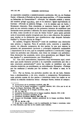 RFE, LXI, 1981 UNIDADES SINTÁCTICAS 45
de expresión completa o semánticamente autónoma. Así, ya, en Jiménez
Patón: «Cláusula, ó Periodo se dice una ra~on perfeta...• sa. Como también
en Sebastián de Covarrubias 59: «Periodo. La cláusula rodada y entera,
del nombre griego 1tEpto6oc;, que es lo mesmo•. Igual equivalencia en
Correas: «Periodo es palavra Griega... i es lo mesmo que en Latin, i
Rromanze clausula•. Esta sinonimia se mantuvo hasta el siglo XIX 60,
pero en esa centuria surgen ya los primeros intentos de establecer una
distinción entre período y cláusula. Un tanto imprecisos resultan muchos
de ellos, como sucede en el caso de Jaime Costa 61 , para quien período
sería el enunciado amplio integrado por dos o más cláusulas. De carácter
muy similar es la distinción que establecieron algo después Salvador
Padilla 62 y Vicente García de Diego 63•
En cambio, Gregario Herrainz 64 trató de establecer una distinción
más precisa y rigurosa. Para él período sería, concreta y específica-
mente, «la cláusula compuesta de dos partes, la una que expone lo
primario del pensamiento (prótasis o principio) dejándolo suspendido
y dependiente de la otra, que la completa (apódosis o conclusión). Luego
todos los períodos son cláusulas, mas éstas no siempre son periodos•.
Esta distinción fue aceptada, entre otros gramáticos, por Miguel Jimé-
nez Aquino 65 y, posteriormente, por Pérez-Rioja 66•
5.2. Con tales antecedentes, expuestos muy brevemente aquí, consi-
dero que puede llamarse periodo a la expresión constituida por dos o
más oraciones gramaticales 67 entre las cuales se establece una sola
relación sintáctica, ya coordinante, ya subordinante. Ejemplos: «Trabaja
por las mañanas y estudia por las tardes»; «Si vienes a casa, te lo
daré».
5.3.1. Por su forma, los períodos pueden ser, de un lado, bimem-
bres o plurirnembres, y de otro, simples o compuestos. Normalmente,
cada período consta de dos partes o miembros entre los cuales se es-
tablece la relación sintáctica única: «Aunque llueva, iremos al campo•;
5I Instituciones de la gramdtica española, pág. 80v.
59 Tesoro de la lengua castellana o española, Madrid, 1611. (Cito por la ed. de
Martín de Riquer, Barcelona, 1943, pág. 135).
60 SALv1, Gramdtica de la lengua castellana, pág. 1.
61 Ob. cit., pág. 141.
62 Gramdtica histórico-critica de la lengua espaflola, Madrid, 1915, § 264.
63 Manual de gramdtica castellana, § 274.
64 Gramdtica castellana, Madrid, 1869, pág. 129.
65 Ensayos de Glosologfa. And.lisi.s gramatical de la len¡ua castellana, Madrid,
1888, pág. 7.
66 0,. cit., §§ 284 y 285.
67 O por dos o más frases, o por la combinación de frases y oraciones, como
en cUna limosnita, que hoy no he comido nada todavía•.
(c) Consejo Superior de Investigaciones Cientificas
Licencia Creative Commons 3.0 España (by-nc)
http://revistadefilologiaespañola.revistas.csic.es
 