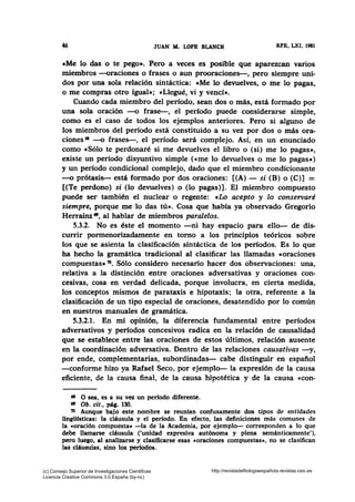 46 JUAN M. LOPB BLANCO RFE, LXI, 1981
eMe lo das o te pego•. Pero a veces es posible que aparezcan varios
miembros --oraciones o frases o aun prooraciones-, pero siempre uni-
dos por una sola relación sintáctica: eMe lo devuelves, o me lo pagas,
o me compras otro igual•; «Llegué, vi y vencí•.
Cuando cada miembro del período, sean dos o más, está formado por
una sola oración -o frase-, el período puede considerarse simple,
como es el caso de todos los ejemplos anteriores. Pero si alguno de
los miembros del período está constituido a su vez por dos o más ora-
ciones 68 --o frases-, el período será complejo. Así, en un enunciado
como cSólo te perdonaré si me devuelves el libro o (si) me lo pagas•,
existe un período disyuntivo simple («me lo devuelves o me lo pagas•)
y un período condicional complejo, dado que el miembro condicionante
-o prótasis- está formado por dos oraciones: [(A) - si (B) o (C)] =
[(Te perdono) si (lo devuelves) o (lo pagas)]. El miembro compuesto
puede ser también el nuclear o regente: «Lo acepto y lo conservaré
siempre, porque me lo das tú». Cosa que había ya observado Gregorio
Herrainz •, al hablar de miembros paralelos.
5.3.2. No es éste el momento -ni hay espacio para ello- de dis-
currir pormenorizadamente en torno a los principios teóricos sobre
los que se asienta la clasificación sintáctica de los períodos. Es lo que
ha hecho la gramática tradicional al clasificar las llamadas «oraciones
compuestas• 70• Sólo considero necesario hacer dos observaciones: una,
relativa a la distinción entre oraciones adversativas y oraciones con-
cesivas, cosa en verdad delicada, porque involucra, en cierta medida,
los conceptos mismos de parataxis e hipotaxis; la otra, referente a la
clasificación de un tipo especial de oraciones, desatendido por lo común
en nuestros manuales de gramática.
5.3.2.1. En mi opinión, la diferencia fundamental entre períodos
adversativos y períodos concesivos radica en la relación de causalidad
que se establece entre las oraciones de estos últimos, relación ausente
en la coordinación adversativa. Dentro de las relaciones causativas -y,
por ende, complementarias, subordinadas- cabe distinguir en español
-conforme hizo ya Rafael Seco, por ejemplo- la expresión de la causa
eficiente, de la causa final, de la causa hipotética y de la causa «con-
68 O sea, es a su vez un período diferente.
ts Ob. cit., pág. 130.
70 Aunque bajo este nombre se reunían confusamente dos tipos de entidades
lingüísticas: la cláusula y el período. En efecto, las definiciones más comunes de
la «oración compuesta• -la de la Academia, por ejemplo- corresponden a lo que
debe llamarse cláusula ('unidad expresiva autónoma y plena semánticamente'),
pero luego, al analizarse y clasificarse esas «oraciones compuestas•, no se clasifican
las cláusulas, sino los períodos.
(c) Consejo Superior de Investigaciones Cientificas
Licencia Creative Commons 3.0 España (by-nc)
http://revistadefilologiaespañola.revistas.csic.es
 