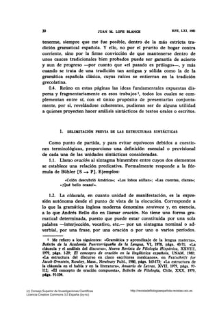 30 JUAN lL LOPB BLANCH RFE, LXI, 1981
tenerme, siempre que me fue posible, dentro de la más estricta tra-
dición gramatical española. Y ello, no por el prurito de bogar contra
corriente, sino por la firme convicción de que mantenerse dentro de
unos cauces tradicionales bien probados puede ser garantía de acierto
y aun de progreso -por cuanto que cel pasado es prólogo»-, y más
cuando se trata de una tradición tan antigua y sólida como la de la
gramática española clásica, cuyas raíces se entierran en la tradición
grecolatina.
0.4. Reúno en estas páginas las ideas fundamentales expuestas dis-
persa y fragmentariamente en esos trabajos 1, todos los cuales se com-
plementan entre sí, con el único propósito de presentarlas conjunta-
mente, por si, revelándose coherentes, pudieran ser de alguna utilidad
a quienes proyecten hacer análisis sintácticos de textos orales o escritos.
1. DELIMITACIÓN PREVIA DE LAS ESTRUCTURAS SINTÁCTICAS
Como punto de partida, y para evitar equívocos debidos a cuestio-
nes terminológicas, proporciono una definición esencial o provisional
de cada una de las unidades sintácticas consideradas.
1.1. Llamo oración al sintagma bimembre entre cuyos dos elementos
se establece una relación predicativa. Formalmente responde a la fór-
mula de Bühler [S __.. P]. Ejemplos:
«Colón descubrió América•: «Los lobos aúllan•; «Las cuentas, claras•;
« ¡Qué bello ocaso! ».
1.2. La cldusula, en cuanto unidad de manifestación, es la expre-
sión autónoma desde el punto de vista de la elocución. Corresponde a
lo que la gramática inglesa moderna denomina sentence y, en esencia,
a lo que Andrés Bello dio en llamar oración. No tiene una forma gra-
matical determinada, puesto que puede estar constituida por una sola
palabra -interjección, vocativo, .etc.- por un sintagma nominal o ad-
verbial, por una frase, por una oración o por uno o varios períodos.
t Me refiero a los siguientes: «Gramática y aprendizaje de la lengua materna»,
Boletfn de la Academia Puerto"iquefla de la Lengua, VI, 1978, págs. 43-71; cLa
cláusula y el análisis del discurso», Nueva Revista de Filologla Hispdnica, XXVIII,
1979, págs. 1-29; El concepto de oración en la linglllstica espallola, UNAM, 1980;
cLa estructura del discurso en cinco escritores mexicanos», en Festschrift for
Jacob Ornstein, Rowley, Mass., Newbury Publ., 1980, págs. 165-173; cLa estructura de
la cláusula en el habla y en la literatura•, Anuario de Letras, XVII, 1979, págs. 97-
112; cBl concepto de oración compuesta», Boletfn de Filologfa, Chile, XXX, 1979,
páss. 91-104.
(c) Consejo Superior de Investigaciones Cientificas
Licencia Creative Commons 3.0 España (by-nc)
http://revistadefilologiaespañola.revistas.csic.es
 