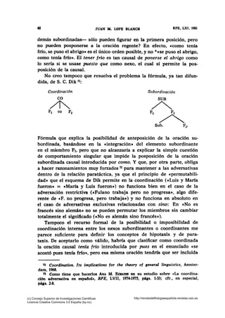 48 JUAN M. LOPE BLANCH RFE, LXI, 1981
demás subordinadas- sólo pueden figurar en la primera posición, pero
no pueden posponerse a la oración regente? En efecto, ccomo tenía
frío, se puso el abrigo• es el único orden posible, y no *ese puso el abrigo,
como tenía frío•. El tener frio es tan causal de ponerse el abrigo como
lo sería si se usase puesto que como nexo, el cual sí permite la pos-
posición de la causal.
No creo tampoco que resuelva el problema la fórmula, ya tan difun-
dida, de S. C. Dik n:
Coordinación Subordinación
Fórmula que explica la posibilidad de anteposición de la oración su-
bordinada, basándose en la «integración• del elemento subordinante
en el miembro F2, pero que no alcanzaría a explicar la simple cuestión
de comportamiento singular que impide la posposición de la oración
subordinada causal introducida por como. Y que, por otra parte, obliga
a hacer razonamientos muy forzados 73 para mantener a las adversativas
dentro de la relación paratáctica, ya que el principio de «permutabili-
dad• que el esquema de Dik permite en la coordinación («Luis y María
fueron• = e María y Luis fueron•) no funciona bien en el caso de la
adversación restrictiva (eFulano trabaja pero no progresa•, algo dife-
rente de e F. no progresa, pero trabaja•) y no funciona en absoluto en
el caso de adversativas exclusivas relacionadas con sino: En cNo es
francés sino alemán• no se pueden permutar los miembros sin cambiar
totalmente el significado («No es alemán sino francés•).
Tampoco el recurso formal de la posibilidad o imposibilidad de
coordinación interna entre los nexos subordinantes o coordinantes me
parece suficiente para definir los conceptos de hipotaxis y de para-
taxis. De aceptarlo como válido, habría que clasificar como coordinada
la oración causal tenia frío introducida por pues en el enunciado «se
acostó pues tenía frfo•, pero esa misma oración tendría que ser incluida
72 Coordination. Its implications for the theory of general linguistics, Amster-
dam, 1968.
73 Como tiene que hacerlos ANA M. BatAIDB en su estudio sobre «La coordina-
ción adversativa en espafiol•, RPB, LVII, 1974-1975, pá¡s. 1-33; cfr., en especial,
págs. 2-8.
(c) Consejo Superior de Investigaciones Cientificas
Licencia Creative Commons 3.0 España (by-nc)
http://revistadefilologiaespañola.revistas.csic.es
 