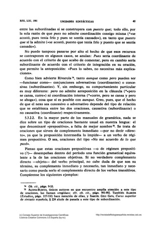 RFE, LXI, 1981 UNIDADES SINT1CTICAS 49
entre las subordinadas si se construyera con puesto que; todo ello, por
la sola razón de que pues no admite coordinación consigo misma (*ese
acostó, pues tenía frfo y pues se sentía cansado•), en tanto que puesto
que sí la admite (•se acostó, puesto que tenía frío y puesto que se sentía
cansado•).
No puede tampoco pasarse por alto el hecho de que esos recursos
se contraponen en algunos casos, se anulan: Pues sería coordinante de
acuerdo con el criterio de que acabo de comentar, pero en cambio sena
subordinante de acuerdo con el criterio de integración en su oración,
que permite la anteposición: «Pues lo sabes, no necesitas más explica-
ciones•.
Como bien advierte Rivarola 74, tanto aunque como pero pueden ser
-funcionar como- conjunciones adversativas (coordinantes) o conce-
sivas (subordinantes). Y, sin embargo, su comportamiento particular
es muy diferente: pero no admite anteposición en la cláusula (*«pero
se cansa, corre•) ni coordinación interna (*•corre, pero se cansa y pero
se ahoga•), cosa que sí es posible con aunque. Creo, pues, que el hecho
de que el nexo sea concesivo o adversativo depende del tipo de relación
que se establezca entre las dos oraciones, causativa (subordinante) o
no causativa (coordinante) respectivamente.
5.3.2.2. En la mayor parte de los manuales de gramática, nada se
dice sobre un tipo de oraciones bastante usual en nuestra lengua: el
que denominaré «prepositivo», a falta de mejor nombre 75• Se trata de
oraciones que sirven de complemento inmediato -por no decir «direc-
to», ya que la preposición intermedia lo impide- a un verbo de régi-
men prepositivo. O sea, oraciones del tipo «No me acuerdo de lo que
pasó•.
Pienso que estas oraciones prepositivas -o de régimen prepositi-
vo(?)- desempeñan dentro del período una función gramatical equiva-
lente a la de las oraciones objetivas. Si no verdadero complemento
directo --objeto- del verbo principal, no cabe duda de que son su
término, su complemento inmediato y necesario, tan inmediato y nece-
sario como pueda serlo el complemento directo de los verbos transitivos.
Compárense los siguientes ejemplos:
74 Ob. cit., p'gs. 9-10.
75 ALciNA·BLECUA, únicos autores en que encuentro amplia atención a este tipo
de oraciones, las llaman •regidas•: cfr. ob. cit., págs. 991-992. También ALARoos
(Estudios, págs. 117-118) hace mención de ellas, y SAMUBL GILI GAYA, Curso superior
de sintaxis española, § 224 alude de pasada a este tipo de subordinación.
(c) Consejo Superior de Investigaciones Cientificas
Licencia Creative Commons 3.0 España (by-nc)
http://revistadefilologiaespañola.revistas.csic.es
 