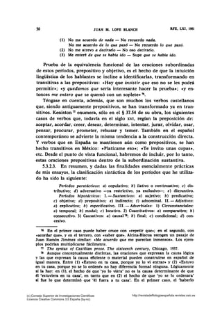 50 JUAN M. LOPB BLANCO RFE, LXI, 1981
(1) No me acuerdo de nada- No recuerdo nada.
No me acuerdo de lo que pasó - No recuerdo lo que pasó.
(2) No me atrevo a decirselo - No oso decírselo.
(3) Me enteré de que se habla ido - Supe que se había ido.
Prueba de la equivalencia funcional de las oraciones subordinadas
de estos períodos, prepositivo y objetivo, es el hecho de que la intuición
lingüística de los hablantes se incline a identificarlas, transformando en
transitivas a las prepositivas: «Hay que insistir que eso no se les podrá
permitir•; «Y quedamos que sería interesante hacer la prueba»; «y en-
tonces me entero que se quemó con un soplete• 76•
Téngase en cuenta, además, que son muchos los verbos castellanos
que, siendo antiguamente prepositivos, se han transformado ya en tran-
sitivos. Keniston 71 enumera, sólo en el § 37.54 de su obra, los siguientes
casos de verbos que, todavía en el siglo XVI, regían la preposición de:
aceptar, acordar, creer, desear, determinar, intentar, jurar, olvidar, osar,
pensar, procurar, prometer, rehusar y temer. También en el español
contemporáneo se advierte la misma tendencia a la construcción directa.
Y verbos que en España se mantienen aún como prepositivos, se han
hecho transitivos en México: «Platícame eso•; «Te invito unas copas•,
etc. Desde el punto de vista funcional, habremos de incluir, por lo tanto,
estas oraciones prepositivas dentro de la subordinación sustantiva.
5.3.2.3. En resumen, y dadas las finalidades esencialmente prácticas
de mis ensayos, la clasificación sintáctica de los períodos que he utiliza-
do ha sido la siguiente:
Periodos paratdcticos: a) copulativo; b) ilativo o continuativo; e) dis-
tributivo; d) adversativo -ya restrictivo, ya exclusivo-; e) disyuntivo.
Periodos hipotdetieos: l.- Sustantivos: a) sujetivo; b) predicativo;
e) objetivo; d) prepositivo; e) indirecto; f) adnominal. 11.- Adjetivos:
a) explicativo; b) especificativo. 111.- Adverbiales: 1) Circunstanciales:
a) temporal; b) modal; e) locativo. 2) Cuantitativos: a) comparativo; b)
consecutivo. 3) Causativos: a) causal78; b) final; e) condicional; d) con-
cesivo.
76 En el primer caso puede haber cruce con «repetir que»; en el segundo, con
«acordar que•, y en el tercero, con «saber que•. Alcina-Blecua recogen un pasaje de
Juan Ramón Jiménez similar: «Me acuerdo que me parecían inmensos». Los ejem-
plos podrfan multiplicarse fácilmente.
T1 The synta.x of Castilian prose. The sixteenth century, Chicago, 1937.
78 Aunque conceptualmente distintas, las oraciones que expresan la causa lógica
y las que expresan la causa eficiente o material pueden construirse en espafíol de
igual manera. Entre (1) •Estuvo en tu casa, porque yo lo vi entrar• y (2) «Estuvo
en tu casa, porque yo se lo ordené• no hay diferencia formal ninguna. Lógicamente
sí la hay: en (1), el hecho de que •yo lo viera' no es la causa determinante de que
él "estuviera en tu casa', en tanto que en (2) el hecho de que 'yo se lo ordenara'
si fue lo que determinó que •él fuera a tu casa'. En el primer caso, el 'haberlo
(c) Consejo Superior de Investigaciones Cientificas
Licencia Creative Commons 3.0 España (by-nc)
http://revistadefilologiaespañola.revistas.csic.es
 