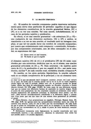 RFE, LXI, 1981 UNIDADES SINTÁCTICAS 51
6. LA ORACIÓN COMPUESTA
6.1. El nombre de •oración compuesta» podría reservarse exclusiva-
mente para cierta clase particular de períodos: aquellos en que alguno
de los elementos constitutivos de la oración gramatical básica, [S] o
[P], es a su vez una oración. Tal cosa sucede, indudablemente, en el
caso de los períodos sujetivo y predicativo.
En efecto, si en una oración gramatical -de estructura [S +- P]-
uno cualquiera de sus elementos nucleares, [S] o [P] o ambos, se
transforma a su vez en una oración, el resultado será un sintagma com-
plejo, al que tal vez pueda darse ese nombre de coración compuesta»,
por cuanto que evidentemente está compuesto --constituido, formado-
por dos componentes oracionales, uno de ellos cencajado» en el otro.
Así, en expresiones del tipo
(1) Quien canta su mal espanta.
(2) Tú fuiste el que le engañó
el elemento sujetivo [S] de (1) y el predicativo [P] de (2) están cons-
tituidos por una estructura sintáctica que es, en sí misma, una oración
gramatical articulada en [S +- P]. Esas oraciones -la sujetiva quien
canta de (1) y la predicativa el que me engañó de (2)- son parte cons-
titutiva, nuclear 79, de cada oración total, verdadera oración compuesta •.
En cambio, en los otros períodos hipotácticos, la oración subordi-
nada es un simple complemento de la principal, y no un elemento cons-
yo visto' es lo que me permite decir (asegurar, sostener, pensar, etc.) que «estuvo
en tu casa•, de modo que la oración causal cyo lo vi• lo es de un verbo implícito,
núcleo lógico de todo el período. (Sobre esto, cfr. el precioso estudio de RAFABL
LAPESA, «Sobre dos tipos de subordinación causal», en Estudios ofrecidos a Emilio
Alarcos Llorach, III, 1978, págs. 173-205). Se trata, pues, de una diferencia concep-
tual que no cuenta con diferentes formas de expresión en nuestra lengua. Desde
el punto de vista gramatical, las dos oraciones causales se presentan como subor-
dinadas explicativas del predicado principal; la distinción entre ambas -no for-
mal- debe hacerse secundariamente atendiendo a la diferencia lógica o concep-
tual. Creo, pues, que son dos tipos de una misma clase gramatical de perfodos:
el causal.
79 OFBLIA KoVACCI, cLas proposiciones en espaft.ol», Filologia, Buenos Aires, XI,
1965, págs. 23-39; las agrupa entre las «proposiciones incluidas» junto con otras de
carácter muy diverso, como (3) cleí el libro que me recomendaste•. No cabe duda
de que el grado de «inclusión• de quien canta en el ejemplo (1) es muy diferente
del de que me recomendaste en (3) y, desde el punto de vista sintáctico, esencial-
mente distinto.
80 Doblemente compuesta será, lógicamente, la oración constituida por una
subordinada sujetiva y una predicativa: «Quienes lo solucionen bien serán los
que podrán pasar a la prueba siguiente•.
(c) Consejo Superior de Investigaciones Cientificas
Licencia Creative Commons 3.0 España (by-nc)
http://revistadefilologiaespañola.revistas.csic.es
 