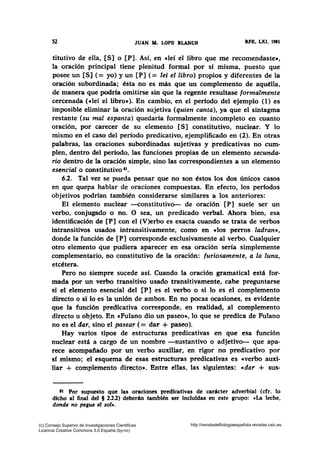 52 JUAN AL LOPE BLANCH RFE, LXI, 1981
titutivo de ella, [S] o [P]. Así, en cleí el libro que me recomendaste•,
la oración principal tiene plenitud formal por sí misma, puesto que
posee un [S] ( = yo) y un [P] ( = lei el libro) propios y diferentes de la
oración subordinada; ésta no es más que un complemento de aquélla,
de manera que podría omitirse sin que la regente resultase formalmente
cercenada (eleí el libro•). En cambio, en el perfodo del ejemplo (1) es
imposible eliminar la oración sujetiva (quien canta), ya que el sintagma
restante (su mal espanta) quedaría formalmente incompleto en cuanto
oración, por carecer de su elemento [S] constitutivo, nuclear. Y lo
mismo en el caso del período predicativo, ejemplificado en (2). En otras
palabras, las oraciones subordinadas sujetivas y predicativas no cum-
plen, dentro del período, las funciones propias de un elemento secunda-
rio dentro de la oración simple, sino las correspondientes a un elemento
esencial o constitutivo ••.
6.2. Tal vez se pueda pensar que no son éstos los dos únicos casos
en que quepa hablar de oraciones compuestas. En efecto, los períodos
objetivos podrían también considerarse similares a los anteriores:
El elemento nuclear -constitutivo- de oración [P] suele ser un
verbo, conjugado o no. O sea, un predicado verbal. Ahora bien, esa
identificación de [P] con el (V)erbo es exacta cuando se trata de verbos
intransitivos usados intransitivamente, como en clos perros ladran•,
donde la función de [P] corresponde exclusivamente al verbo. Cualquier
otro elemento que pudiera aparecer en esa oración sería simplemente
complementario, no constitutivo de la oración: furiosamente, a la luna,
etcétera.
Pero no siempre sucede así. Cuando la oración gramatical está for-
mada por un verbo transitivo usado transitivamente, cabe preguntarse
si el elemento esencial del [P] es el verbo o si lo es el complemento
directo o si lo es la unión de ambos. En no pocas ocasiones, es evidente
que la función predicativa corresponde, en realidad, al complemento
directo u objeto. En «Fulano dio un paseo», lo que se predica de Fulano
no es el dar, sino el pasear (= dar + paseo).
Hay varios tipos de estructuras predicativas en que esa función
nuclear está a cargo de un nombre -sustantivo o adjetivo- que apa..
rece acompañado por un verbo auxiliar, en rigor no predicativo por
sí mismo; el esquema de esas estructuras predicativas es «verbo auxi-
liar + complemento directo». Entre ellas, las siguientes: «dar + sus-
at Por supuesto que las oraciones predicativas de carácter adverbial (cfr. lo
dicho al final del § 2.2.2) deberán también ser incluidas en este grupo: «La leche,
donde no pegue el sol•.
(c) Consejo Superior de Investigaciones Cientificas
Licencia Creative Commons 3.0 España (by-nc)
http://revistadefilologiaespañola.revistas.csic.es
 