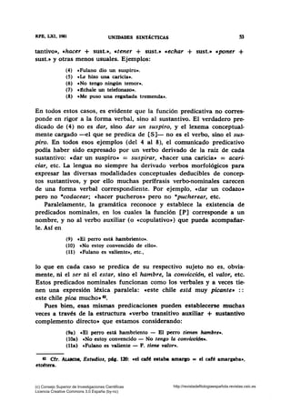 RFB, LXI, 1911 UNIDADES SINTÁCTICAS 53
tantivo•, •hacer + sust.», «tener + sust.• «echar + sust.• «poner +
sust.» y otras menos usuales. Ejemplos:
(4) «Fulano dio un suspiro•.
(5) «Le hizo una caricia•.
(6) cNo tengo ningún temor•.
(7) «:S.chale un telefonazo•.
(8) eMe puso una regañada tremenda•.
En todos estos casos, es evidente que la función predicativa no corres-
ponde en rigor a la forma verbal, sino al sustantivo. El verdadero pre-
dicado de (4) no es dar, sino dar un suspiro, y el lexema conceptual-
mente cargado -el que se predica de [S]- no es el verbo, sino el sus-
pir:o. En todos esos ejemplos (del 4 al 8), el comunicado predicativo
podía haber sido expresado por un verbo derivado de la raíz de cada
sustantivo: cdar un suspiro» = suspirar, «hacer una caricia» = acari-
ciar, etc. La lengua no siempre ha derivado verbos morfológicos para
expresar las diversas modalidades conceptuales deducibles de concep-
tos sustantivos, y por ello muchas perífrasis verbo-nominales carecen
de una forma verbal correspondiente. Por ejemplo, «dar un codazo»
pero no *codacear; «hacer pucheros• pero no *pucherear, etc.
Paralelamente, la gramática reconoce y establece la existencia de
predicados nominales, en los cuales la función [P] corresponde a un
nombre, y no al verbo auxiliar (o «Copulativo•) que pueda acompañar-
le. Asf en
(9) cEI perro está hambriento».
(10) e No estoy convencido de ello•.
(11) «Fulano es valiente•, etc.,
lo que en cada caso se predica de su respectivo sujeto no es, obvia-
mente, ni el ser ni el estar, sino el hambre, la convicción, el valor, etc.
Estos predicados nominales funcionan como los verbales y a veces tie-
nen una expresión léxica paralela: «este chile estd muy picante• : :
este chile pioa mucho• 82•
Pues bien, esas mismas predicaciones pueden establecerse muchas
veces a través de la estructura •verbo transitivo auxiliar + sustantivo
complemento directo• que estamos considerando:
(9a) cEl perro está hambriento - El perro tienen hambre•.
(lOa) «No estoy convencido - No tengo la conviccidn•.
(lla) cFulano es valiente - F. tiene valor•.
82 Cfr. AlARcos, Estudios, pág. 120: •el cafc! estaba amarao = el café amargaba•,
etcétera.
(c) Consejo Superior de Investigaciones Cientificas
Licencia Creative Commons 3.0 España (by-nc)
http://revistadefilologiaespañola.revistas.csic.es
 