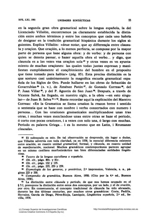 RFB, LXI, 1981 UNIDADES SINTÁCTICAS SS
en la segunda gran obra gramatical sobre la lengua española, la del
Licenciado Villalón, encontramos ya claramente establecida la distin-
ción entre ambos términos y entre los conceptos que cada uno habría
de designar en la tradición gramatical hispánica durante los siglos si-
guientes. Explica Villalón: cdeue notar, que ay differen~ia entre clausu-
la y ora~ion. Que ora~ión, a lo menos perfecta, se compone por la mayor
parte de persona que haze alguna obra: y de verbo: y de persona con
quien se denota passar, o hazer aquella obra el verbo... y digo, que
clausula es a las vezes vna ora~ion sola 85 y otras vezes es vn ayunta-
miento de muchas ora~iones: las quales todas juntas espresan y mani-
fiestan cumplidamente el con~ibimiento del hombre en el proposito
que tiene tomado para hablar• (pág. 85). Esta precisa distinción es la
que sostuvo casi unánimemente la magnífica escuela gramatical espa-
ñola de los Siglos de Oro. Puede hallarse en las obras de Sebastián de
Covarrubias 86 (s. v.), de Jiménez Patón 87, de Gonzalo Correas u, del
P. Juan Villar 8'), y del P. Agustín de San Juan~. Después, a través de
Vicente Salvá, ha llegado, en nuestro siglo, a la obra --en esto singu-
lar- de Juan B. Selva 91 Y 92• Baste recordar aquí la explicación del Maestro
Correas: «En la Gramatica se llama orazion la rrazon breve i sentido
o sentenzia que se haze con nonbre i verbo conzertados con numero i
persona... Con las oraziones gramaticales multiplicandose unas tras
otras, i muchas vezes mezclandose unas entre otras se haze el periodo,
ó corto con pocas oraziones, i a vezes con solo una, ó largo con muchas.
Periodo es palavra Griega. .. i es lo mesmo que en Latín, i Rromanze
clausula•.
as El subrayado es mío. De tal observación se desprende, sin lugar a dudas,
que Villalón advertía con toda claridad, ya en 1558, la esencial diferencia existente
entre oración, en cuanto unidad gramatical, formal, y cláusula, en cuanto unidad
de manifestación, nocional. Muchos gramáticos contemporáneos parecen agrupar
en un mismo casillero morfosintáctico tan bien diferenciadas entidades lingüis-
ticas.
16 Tesoro de la lengua castellana o española.
17 Ob. cit., págs. 80v. y 81r.
88 Ob. cit., págs. 132 y 135.
89 Ob. cit., págs. 235, 253 y 259.
90 Etymologia de los generas, y pretéritos, 2.• impression, Valencia, s. a., pá-
ginas 223 y 330.
91 Compendio de gramdtica, Buenos Aires, 1950. (Cito por la 4.• ed., Buenos
Aires, 1958).
92 La distinción entre cláusula y perlado, de que nos hemos ocupado en el
§ 5.1, presupone la distinción entre estos dos conceptos, por un lado, y el de oración,
por otro. Bn consecuencia, el concepto tradicional de cláusula ha sido abrazado,
durante las dos últimas centurias, por muchos otros gramáticos: Costa, Padilla,
Herrainz, Garcfa de Die¡o, Pérez-Rioja, Lamíquiz, Lingülstica española, 2.• ed., Se-
villa, 1974.
(c) Consejo Superior de Investigaciones Cientificas
Licencia Creative Commons 3.0 España (by-nc)
http://revistadefilologiaespañola.revistas.csic.es
 
