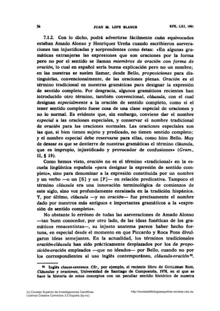 56 JUAN M. LOPB BLANCH RPE, LXI, 1981
7.1.2. Con lo dicho, podrá advertirse fácilmente cuán equivocados
estaban Amado Alonso y Henríquez Ureña cuando escribieron asevera-
ciones tan injustificadas y sorprendentes como éstas: cEn algunas gra-
máticas extranjeras las expresiones que son oraciones por la forma
pero no por el sentido se llaman miembros de oración con forma de
oración, lo cual en español seria buena explicación pero no un nombre;
en las nuestras se suelen llamar, desde Bello, proposiciones para dis-
tinguirlas, convencionalmente, de las oraciones plenas. Oración es el
término tradicional en nuestras gr~áticas para designar la expresión
de sentido completo. Por desgracia, algunos gramáticos recientes han
introducido otro término, también convencional, cláusula, con el cual
designan especialmente a la oración de sentido completo, como si el
tener sentido completo fuese cosa de una clase especial de oraciones y
no lo normal. Es evidente que, sin embargo, conviene dar el nombre
especial a las oraciones especiales, y conservar el nombre tradicional
de oración para las oraciones normales. Las oraciones especiales son
las que, si bien tienen sujeto y predicado, no tienen sentido completo;
y el nombre especial debe reservarse para ellas, como hizo Bello. Muy
de desear es que se destierre de nuestras gramáticas el término cláusula,
que es impropio, injustificado y provocador de confusiones• (Gram.,
11, § 19).
Como hemos visto, oración no es el término «tradicional» en la es-
cuela lingü1stica española cpara designar la expresión de sentido com-
pleto•, sino para denominar a la expresión constituida por un nombre
y un verbo -o un [S] y un [P]- en relación predicativa. Tampoco el
término cldusula era una innovación terminológica de comienzos de
este siglo, sino voz profundamente enraizada en la tradición hispánica.
Y, por último, cldusula -y no oraci6n- fue precisamente el nombre
dado por nuestros más antiguos e importantes gramáticos a la «expre-
sión de sentido completo•.
No obstante lo erróneo de todas las aseveraciones de Amado Alonso
-tan buen conocedor, por otro lado, de las ideas fonéticas de los gra-
máticos renacentistas-, su injusto anatema parece haber hecho for-
tuna, en especial desde el momento en que Piccardo y Roca Pons divul-
garon ideas semejantes. En la actualidad, los términos tradicionales
oracidn-cláusula han sido prácticamente desplazados por los de propo-
sición-oración empleados -que no ideados- por Bello, cuando no por
los correspondientes al uso inglés contemporáneo, cldusula-orac'ión 93•
93 Ingl~s clause-sentence. Cfr., por ejemplo, el reciente libro de GuiLLBRMO RoJo,
Cld.usulas y oraciones, Universidad de Santiago de Compostela, 1978, en el que se
hace la historia de estos conceptos con un peculiar sentido histórico de nuestra
(c) Consejo Superior de Investigaciones Cientificas
Licencia Creative Commons 3.0 España (by-nc)
http://revistadefilologiaespañola.revistas.csic.es
 