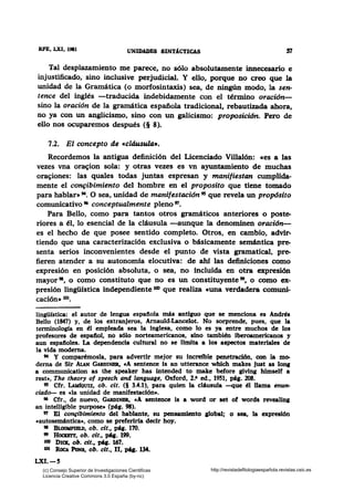 RFE, LXI, 1981 UNmADBS SINT!CTICAS S1
Tal desplazamiento me parece, no sólo absolutamente innecesario e
injustificado, sino inclusive perjudicial. Y ello, porque no creo que la
unidad de la Gramática (o morfosintaxis) sea, de ningún modo, la sen-
tence del inglés -traducida indebidamente con el término oración-
sino la oración de la gramática española tradicional, rebautizada ahora,
no ya con un anglicismo, sino con un galicismo: proposición. Pero de
ello nos ocuparemos después (§ 8).
7.2. El concepto de «cláusula•.
Recordemos la antigua definición del Licenciado Villalón: ces a las
vezes vna ora~ion sola: y otras vezes es vn ·ayuntamiento de muchas
ora~iones: las quales todas juntas espresan y manifiestan cumplida-
mente el co~ibimiento del hombre en el proposito que tiene tomado
para hablar• 94• O sea, unidad de manifestación 95 que revela un propósito
comunicativo 96 conceptualmente pleno w.
Para Bello, como para tantos otros gramáticos anteriores o poste-
riores a él, lo esencial de la cláusula -aunque la denominen oración-
es el hecho de que posee sentido completo. Otros, en cambio, advir-
tiendo que una caracterización exclusiva o básicamente semántica pre-
senta serios inconvenientes desde el punto de vista gramatical, pre-
fieren atender a su autonomía elocutiva: de ahf las definiciones como
expresión en posición absoluta, o sea, no incluida en otra expresión
mayor•, o como constituto que no es un constituyente", o como ex-
presión lingüística independiente 100 que realiza cuna verdadera comuni-
cación• 101•
lin¡Wstica: el autor de lenaua espaftola más antiguo que se menciona es Andrés
Bello (1847) y, de los extranjeros, Arnauld-Lancelot. No sorprende, pues, que la
tenninología en él empleada sea la inglesa, como lo es ya entre muchos de los
profesores de espaftol, no sólo norteamericanos, sino también iberoamericanos y
aun espaft.oles. La dependencia cultural no se limita a los aspectos materiales de
la vida moderna.
M Y comparémosla, para advertir mejor su increfble penetración, con la mo-
derna de Sir AlAN GARDINBR, cA sentence is an utterance which makes just as tonar
a communication as the speaker has intended to rnake before ¡iving himself a
rest•, The theory of speech and language, Oxford, 2.• ed., 1951, pá¡. 208.
95 Cfr. LudoUIZ, ob. cit. (§ 3.4.1), para quien la cláusula -que él llama enun-
ciado- es cla unidad de manifestación•.
• Cfr., de nuevo, GARDINBR, cA sentence is a word or set of words revealin¡
an intelligible purpose• (pág. 98).
VI El co~bimiento del hablante, su pensamiento global; o sea, la expresión
cautosemántica•, como se preferiría decir hoy.
91 BLOOMPIBLD, ob. cit., pág. 170.
" Hocmrr, ob. cit., pq. 199.
lex» DICK, ob. cit., pq. 167.
101 ROCA PoNs, ob. cit., 11, pq. 134.
LXI.-5
(c) Consejo Superior de Investigaciones Cientificas
Licencia Creative Commons 3.0 España (by-nc)
http://revistadefilologiaespañola.revistas.csic.es
 
