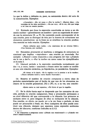 RFB, LXI, 1981 UNIDADES SINTÁCTICAS 31
Lo que la define y delimita es, pues.. su autonomía dentro del acto de
la comunicación. Ejemplos:
e ¡Caramba!•; cEn mi casa• o e Por la noche• 2; cBuenos días•; e ¡La
nostalgia de los años perdidos! •: e Ya me voy•; cSi lo ves, dile que venga
a mi casa en cuanto pueda•.
1.3. Entiendo por frase la expresión constituida en torno a un ele-
mento nuclear -generalmente un nombre- pero no organizada de acuer-
do con la estructura [S -+ P]. Su contenido puede corresponder al de
una oración, pero se distingue de ésta por la manera de estructurar sus
elementos constitutivos: en la frase no se establece la relación predica-
tiva esencial en toda oración. Ejemplos:
«Tanto esfuerzo para nada»; «¡La esperanza de un retorno feliz!•;
«Una limosna, por caridad».
1.4. Denomino prooración al morfema o sintagma de estructura no
oracional que implica -reproduce- una oración ya enunciada. Por
ejemplo: « ¡Nunca! » como respuesta a una pregunta del tipo «¿Cuándo
me lo vas a dar?»; o «Por la noche» en casos como los ejemplificados
en la nota 2.
1.5. Llamaré período a la expresión constituida normalmente por
dos -o, a veces, varias- oraciones o frases entre las cuales se estable-
ce una sola relación sintáctica, ya hipotáctica, ya paratáctica. Ejemplos:
cSi vienes, te lo daré•; «Se lo regalas o se lo prestas o se lo vendes•;
« ¡Tanto esfuerzo inútil y tanta ilusión frustrada! ».
1.6. Reservo el nombre de oración compuesta a cierta clase de
períodos caracterizados por el hecho de que uno de los elementos nu-
cleares de la oración gramatical, [S] o [P], es, a su vez, una oración:
«Quien canta su mal espanta•; cTú fuiste el que le engaftó•.
1.7. De lo dicho hasta aquí se desprende que los conceptos de ora-
ción, período (y oración compuesta), frase y prooración pertenecen a
un nivel diferente del que corresponde a la cláusula. Los primeros se
excluyen entre sí, pero ninguno de ellos es excluyente de la cláusula.
Una oración, en efecto, no puede ser a la vez frase o período, ni éste
puede ser prooración o frase, etc. Pero cualquiera de ellos puede cons-
tituir una cláusula, siempre que aparezca como expresión autónoma
dentro del discurso, conforme indicaba en § 1.2.
J En respuestas a preguntas como «¿Dónde nos reuniremos?• o «¿Cuándo ven-
drás?• respectivamente.
(c) Consejo Superior de Investigaciones Cientificas
Licencia Creative Commons 3.0 España (by-nc)
http://revistadefilologiaespañola.revistas.csic.es
 