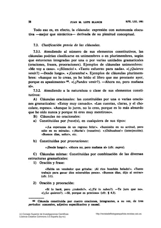 58 JUAN AL LOPB BLANCB RFB, LXI, 1981
Todo eso es, en efecto, la cláusula: expresión con autonomía elocu-
tiva -mejor que sintáctica- derivada de su plenitud conceptual.
7.3. Clasificación previa de las cláusulas.
7.3.1. Atendiendo al número de sus elementos constitutivos, las
cláusulas podrían clasificarse en unimembres o en plurimembres, según
que estuvieran integradas por una o por varias unidades gramaticales
(oraciones, frases, prooraciones). Ejemplos de cláusulas unimembres:
eMe voy a casa•. «¡Silencio! •· e Tanto esfuerzo para nada•. «(¿Quieres
venir?) -Desde luego». «¡Caramba! •· Ejemplos de cláusulas ·plurimem·
bres: «Aunque no lo creas, ya he leído el libro que me prestaste ayer,
porque es apasionante• 102• •(¿Puedes venir?). -Ahora no, pero mañana
si•.
7.3.2. Atendiendo a la naturaleza o clase de sus elementos consti-
tutivos:
A) Cláusulas oracionales: las constituidas por una o varias oracio-
nes gramaticales: cEstoy muy cansado». cLas cuentas, claras, y el cho-
colate, espeso•. «Aunque lo jures, no lo creo, porque es lo más absurdo
que he oído nunca y porque tú eres muy mentiroso•.
B) Cláusulas no oracionales:
a) Constituidas por frase(s), en cualquiera de sus tipos:
«¡La esperanza de un regreso feliz!•. cSumisión en su actitud, pero
odio en su mirada•. e ¡Mana!• (vocativo). «¡Chihuahua! • (interjección).
cBuenos dfas, señor•, etc.
b) Constituidas por prooraciones:
«¡Desde luego!•. «Ahora no, pero mafiana sí• (cfr. supra).
C) Cláusulas mixtas: Constituidas por combinación de las diversas
estructuras gramaticales:
1) Oración y frase:
«Habfa un vendedor que gritaba: ¡Al rico bombón helado! •· e Tanto
trabajo para ganar diez miserables pesos•. •Buenos dfas, dijo al entrar•
(cfr. 3.1).
2) Oración y prooración:
«Sí lo hará, pero ¿cuándo?•. «(¿Tú lo sabes?). -Te juro que no•.
c(¿Lo quieres?). -Sf, porque es precioso• (cfr. § 4.3).
102 Cláusula constituida por cuatro oraciones, inte¡rantes, a su vez, de tres
periodos: concesivo, adjetivo especificativo y causal.
(c) Consejo Superior de Investigaciones Cientificas
Licencia Creative Commons 3.0 España (by-nc)
http://revistadefilologiaespañola.revistas.csic.es
 