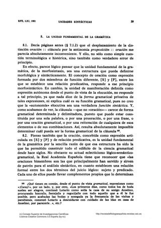 RFB, LXI, 1981 UNIDADES SINT1CTICAS S9
8. LA UNIDAD FUNDAMENTAL DB LA GRA.MI{TICA
8.1. Decía páginas antes (§ 7.1.2) que el desplazamiento de la dis-
tinción oración : : cldusula por la antinomia proposición : : oración me
parecía absolutamente inconveniente. Y ello, no sólo como simple cues-
tión terminológica e histórica, sino también como verdadero error de
principio.
En efecto, parece lógico pensar que la unidad fundamental de la gra-
mática, de la morfosintaxis, sea una estructura que pueda definirse
morfológica y sintácticamente. El concepto de oración como expresión
formada por dos miembros de función diferente, [S] y [P], entre los
que se establece una relación predicativa, responde a ese principio
morfosintáctico. En cambio, la unidad de manifestación definida como
expresión autónoma desde el punto de vista de la elocución, no responde
a tal principio, ya que nada dice de la forma gramatical privativa de
tales expresiones, ni explica cuál es su función gramatical, pues no creo
que la «autonomía• elocutiva sea una verdadera función sintáctica. Y,
como acabamos de ver, la cláusula -que no «oración»- carece de forma
gramatical determinada y delimitadora, puesto que puede estar cons-
tituida por una sola palabra, o por una prooración, o por una frase, o
por una oración gramatical, o por una reiteración de cualquiera de esos
elementos o de sus combinaciones. Así, resulta absolutamente imposible
determinar cuál pueda ser la forma gramatical de la cláusula 103•
8.2. Pienso también que la oración, concebida como expresión arti-
culada en [S] y [P] y de relación predicativa, es la unidad fundamental
de la gramática por la sencilla razón de que esa estructura ha sido la
que ha permitido construir todo el edificio de la ciencia gramatical
desde hace siglos. No obstante su actual eclecticismo lógico-semántico-
gramatical, la Real Academia Española tiene que reconocer que clas
oraciones bimembres son las que principalmente han servido y sirven
de patrón para el análisis sintáctico, en cuanto establecen una relación
formal entre los dos términos del juicio lógico: sujeto y predicado.
Cada uno de ellos puede llevar complementos propios que lo determinan
103 ¿Qué tienen en común, desde el punto de vista gramatical, expresiones como
e ¡Caray! •, por un lado, y, por otro, cLos primeros días, como todos los de boda
suelen ser ale¡res, continuó Lotario como solfa la casa de su amigo Anselmo,
procurando honralle, festejalle y regocijalle con todo aquello que a él le fue
posible, pero acabadas las bodas y sosegada ya la frecuencia de las visitas y
parabienes, comenzó Lotario a descuidarse con cuidado de las idas en casa de
Anselmo, por parecerle...•, etc.?
(c) Consejo Superior de Investigaciones Cientificas
Licencia Creative Commons 3.0 España (by-nc)
http://revistadefilologiaespañola.revistas.csic.es
 