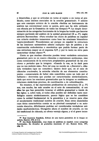 60 JUAN AL LOPB BLANCH RFB, LXI, 1981
y desarrollan, y que se articulan en tomo al sujeto o en tomo al pre-
dicado, como núcleos esenciales de la oración gramatical•. Y admite
que este concepto estricto de la oración «facilita un instrumento de
análisis tan convencional como se quiera, pero que ha sido utilizado
con eficacia por la Gramática de todos los tiempos• 104• La simple deter-
minación de las categorías funcionales de la lengua ha tenido que hacerse
siempre partiendo del análisis de la unidad gramatical [S -E- P], según
advierte Barrenechea: «Para estudiar las clases de palabras en español
con criterio sintáctico tomaremos como base las oraciones bimembres
'sujeto/predicado'. Procederemos así porque en español la estructura
de las oraciones unimembres admite cualquier tipo de palabra y de
construcción endocéntrica o exocéntrica que podría formar parte de
una estructura mayor en el esquema S/P, y por lo tanto no sirve para
caracterizar dichas clases» tos.
Cierto es que muchas cláusulas pueden tener verdadera estructura
gramatical, pero no en cuanto cláusulas o expresiones autónomas, sino
como consecuencia de la estructura propiamente gramatical de las ora-
ciones o periodos que la integren: cCuando lo vea, se lo daré para
que no nos moleste más». Pero tal cosa no sucede en «¡Socorro!», cláu-
sula verdadera (que no e oración»). Quiero decir que, en el caso de
cláusulas oracionales, la estrecha relación de sus elementos constitu-
yentes -consecuencia de haber sido concebidos como un todo por el
hablante- determina que puedan ser caracterizadas sintácticamente,
dado que entre las oraciones gramaticales que la integran se establecen
relaciones sintácticas precisas, de coordinación o de subordinación.
En resumen, si las expresiones predicativas de estructura [S ~ P]
son, con mucho, las más usuales en el acto de comunicación; si son
.ellas las que han permitido levantar el edificio gramatical a través de
los siglos; y, sobre todo, si todas ellas pueden ser definidas tanto mor-
fológica cuanto sintácticamente, parece lógico que se las considere
como la unidad fundamental de la gramática y se reserve para ellas
el secularmente tradicional nombre de oración. Esos otros enunciados
cuya única característica común es su plenitud conceptual o su auto-
nomía elocutiva, difícilmente podrían ser considerados verdaderas uni-
dades morfosintácticas. Otorgarles ahora el nombre de oración, en vez
del tradicional de cláusula~ no ofrece ventaja alguna, y sf el grave incon-
1M Real Academia Espaflola, Esbozo de una nueva gramdtica de la lengua es·
paitola, Madrid, 1978, § 3.1.6.
105 ANA MARtA BARRENBa~EA, cLas clases de palabras en espafiol, como categorías
funcionales•. En Estudios de gramdtica funcional, 2.• ed., Buenos Aires, 1971,
P'l· 12.
(c) Consejo Superior de Investigaciones Cientificas
Licencia Creative Commons 3.0 España (by-nc)
http://revistadefilologiaespañola.revistas.csic.es
 