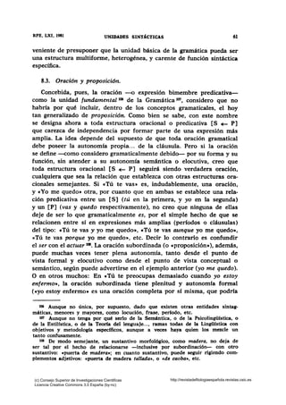 RFB, LXI, 1981 61
veniente de presuponer que la unidad básica de la gramática pueda ser
una estructura multiforme, heterogénea, y carente de función sintáctica
específica.
8.3. Oración y proposición.
Concebida, pues, la oración --o expresión bimembre predicativa-
como la unidad fundamental 106 de la Gramática tm, considero que no
habría por qué incluir, dentro de los conceptos gramaticales, el hoy
tan generalizado de proposición. Como bien se sabe, con este nombre
se designa ahora a toda estructura oracional o predicativa [S ~ P]
que carezca de independencia por formar parte de una expresión más
amplia. La idea depende del supuesto de que toda oración gramatical
debe poseer la autonomía propia... de la cláusula. Pero si la oración
se define -corno considero gramaticalmente debido- por su forma y su
función, sin atender a su autonomía semántica o elocutiva, creo que
toda estructura oracional [S ~ P] seguirá siendo verdadera oración,
cualquiera que sea la relación que establezca con otras estructuras ora-
cionales semejantes. Si «Tú te vas» es, indudablemente, una oración,
y «Yo me quedo» otra, por cuanto que en ambas se establece una rela-
ción predicativa entre un [S] (tú en la primera, y yo en la segunda)
y un [P] (vas y quedo respectivamente), no creo que ninguna de ellas
deje de ser lo que gramaticalmente es, por el simple hecho de que se
relacionen entre sí en expresiones más amplias (períodos o cláusulas)
del tipo: «Tú te vas y yo me quedo», «Tú te vas aunque yo me quedo»,
«Tú te vas porque yo me quedo», etc. Decir lo contrario es confundir
el ser con el actuar t(ll. La oración subordinada (o «proposición»), además,
puede muchas veces tener plena autonomía, tanto desde el punto de
vista formal y elocutivo como desde el punto de vista conceptual o
semántico, según puede advertirse en el ejemplo anterior (yo me quedo).
O en otros muchos: En «Tú te preocupas demasiado cuando yo estoy
enfermo», la oración subordinada tiene plenitud y autonomía formal
(«yo estoy enfermo• es una oración completa por sí misma, que podría
106 Aunque no única, por supuesto, dado que existen otras entidades sintag-
máticas, menores y mayores, como locución, frase, período, etc.
107 Aunque no tenga por qué serlo de la Semántica, o de la Psicolingillstica, o
de la Estilística, o de la Teoría del lenguaje..., ramas todas de la Lingüística con
objetivos y metodología especffi.cos, aunque a veces haya quien los mezcle un
tanto confusamente.
108 De modo semejante, un sustantivo morfológico, como madera, no deja de
ser tal por el hecho de relacionarse -inclusive por subordinación- con otro
sustantivo: cpuerta de madera-.; en cuanto sustantivo, puede seguir rigiendo com-
plementos adjetivos: cpuerta de madera tal.lada-., o cde caoba-., etc.
(c) Consejo Superior de Investigaciones Cientificas
Licencia Creative Commons 3.0 España (by-nc)
http://revistadefilologiaespañola.revistas.csic.es
 