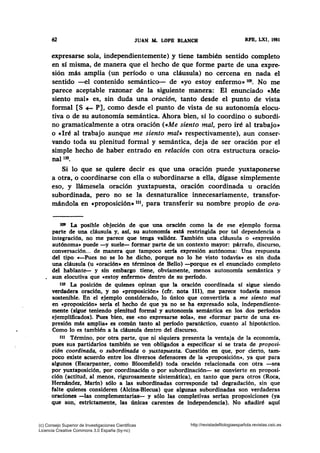 62 JUAN ~ LOPB BLANCO RFB, LXI, 1981
expresarse sola, independientemente) y tiene también sentido completo
en sí misma, de manera que el hecho de que forme parte de una expre-
sión más amplia (un período o una cláusula) no cercena en nada el
sentido -el contenido semántico- de «yo estoy enfermo» 109• No me
parece aceptable razonar de la siguiente manera: El enunciado eMe
siento mal• es, sin duda una oración, tanto desde el punto de vista
formal [S+- P], como desde el punto de vista de su autonomía elocu-
tiva o de su autonomía semántica. Ahora bien, sí lo coordino o subordi-
no gramaticalmente a otra oración (eMe siento mal, pero iré al trabajo»
o «Iré al trabajo aunque me siento mal• respectivamente), aun conser-
vando toda su plenitud formal y semántica, deja de ser oración por el
simple hecho de haber entrado en relación con otra estructura oracio-
nal110.
Si lo que se quiere decir es que una oración puede yuxtaponerse
a otra, o coordinarse con ella o subordinarse a ella, dígase simplemente
eso, y llámesela oración yuxtapuesta, oración coordinada u oración
subordinada, pero no se la desnaturalice innecesariamente, transfor-
mándola en «proposición• 111, para transferir su nombre propio de ora-
te» La posible objeción de que una oración como la de ese ejemplo forma
parte de una cláusula y, así, su autonomía está restringida por tal dependencia o
integración, no me parece que tenga validez. También una cláusula o «expresión
autónoma• puede -y suele- formar parte de un contexto mayor: párrafo, discurso,
conversación... de manera que tampoco sería expresión autónoma: Una respuesta
del tipo «-Pues no se lo he dicho, porque no lo he visto todavía• es sin duda
una cláusula (u «oración• en términos de Bello) -porque es el enunciado completo
del hablante- y sin embargo tiene, obviamente, menos autonomía semántica y
. aun elocutiva que «estoy enfermo• dentro de su ·periodo.
uo La posición de quienes opinan que la oración coordinada sí sigue siendo
verdadera oración, y no «proposición• (cfr. nota 111), me parece todavía menos
sostenible. En el ejemplo considerado, lo único que convertiría a me siento mal
en «proposición• sería el hecho de que ya no se ha expresado sola, independiente-
mente (sigue teniendo plenitud formal y autonomía semántica en los dos períodos
ejemplificados). Pues bien, ese «no expresarse sola•, ese «formar parte de una ex-
presión más amplia• es común tanto al período paratáctico, cuanto al hipotáctico.
Como lo es también .a la cláusula dentro del discurso.
tu Término, por otra parte, que ni siquiera presenta la ventaja de la economía,
pues sus partidarios también se ven obligados a especificar si se trata de proposi-
cidn coordinada, o subordinada o yuxtapuesta. Cuestión en que, por cierto, tam-
poco existe acuerdo entre los diversos defensores de la «proposición•, ya que para
algunos (Escarpanter, como Bloomfield) toda oración relacionada con otra -sea
por yuxtaposición, por coordinación o por subordinación- se· convierte en proposi-
ción (actitud, al menos, rigurosamente sistemática), en tanto que para otros (Roca,
Hemández, Marín) sólo a las subordinadas corresponde tal degradación, sin que
falte quienes consideren (Alcina-Blecua) que algunas subordinadas son verdaderas
oraciones -las complementaria&- y sólo las completivas serían proposiciones (ya
que son, estrictamente, las únicas carentes de independencia). No afiadiré aquí
(c) Consejo Superior de Investigaciones Cientificas
Licencia Creative Commons 3.0 España (by-nc)
http://revistadefilologiaespañola.revistas.csic.es
 