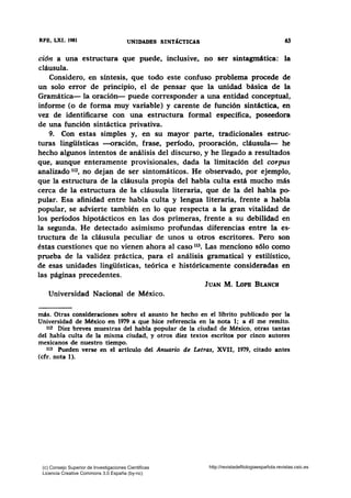RFB, LXI, 1981 UNIDADES SINT1CTICAS 63
ción a una estructura que puede, inclusive, no ser sintagmática: la
cláusula.
Considero, en síntesis, que todo este confuso problema procede de
un solo error de principio, el de pensar que la unidad básica de la
Gramática- la oración- puede corresponder a una entidad conceptual,
informe (o de forma muy variable) y carente de función sintáctica, en
vez de identificarse con una estructura formal específica, poseedora
de una función sintáctica privativa.
9. Con estas simples y, en su mayor parte, tradicionales estruc-
turas lingüísticas --oración, frase, período, prooración, cláusula- he
hecho algunos intentos de análisis del discurso, y he llegado a resultados
que, aunque enteramente provisionales, dada la limitación del corpus
analizado 112, no dejan de ser sintomáticos. He observado, por ejemplo,
que la estructura de la cláusula propia del habla culta está mucho más
cerca de la estructura de la cláusula literaria, que de la del habla po-
pular. Esa afinidad entre habla culta y lengua literaria, frente a habla
popular, se advierte también en lo que respecta a la gran vitalidad de
los períodos hipotácticos en las dos primeras, frente a su debilidad en
la segunda. He detectado asimismo profundas diferencias entre la es-
tructura de la cláusula peculiar de unos u otros escritores. Pero son
éstas cuestiones que no vienen ahora al caso 113• Las menciono sólo como
prueba de la validez práctica, para el análisis gramatical y estilístico,
de esas unidades lingüísticas, teórica e históricamente consideradas en
las páginas precedentes.
JUAN M. LoPB BLANCH
Universidad Nacional de México.
más. Otras consideraciones sobre el asunto he hecho en el librito publicado por la
Universidad de México en 1979 a que hice referencia en la nota 1; a él me remito.
112 Diez breves muestras del habla popular de la ciudad de México, otras tantas
del habla culta de la misma ciudad, y otros diez textos escritos por cinco autores
mexicanos de nuestro tiempo.
113 Pueden verse en el artículo del Anuario de Letras, XVII, 1979, citado antes
(cfr. nota 1).
(c) Consejo Superior de Investigaciones Cientificas
Licencia Creative Commons 3.0 España (by-nc)
http://revistadefilologiaespañola.revistas.csic.es
 