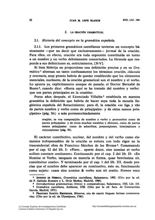 32 JUAN AL LOPB BLANCH RFE, LXI, 1981
2. LA ORACIÓN GRAMATICAL
2.1. Historia del concepto en la gramática española.
2.1.1. Los primeros gramáticos castellanos tuvieron un concepto bá-
sicamente -por no decir que exclusivamente- formal de la oración.
Para ellos, en efecto, oración era toda expresión constituida en torno
a un nombre y un verbo debidamente concertados. La fórmula que res-
ponde a sus definiciones es, estrictamente, [N-V].
Si bien Nebrija no proporciona una definición precisa y en su Gra-
mática 3 alternan un tanto confusamente los términos oración, cldusula
y sentencia, muy pronto habría de quedar establecido que los elementos
esenciales, nucleares, de la oración gramatical son el nombre y el verbo.
Lo apunta ya, explícitamente aunque de pasada, el Doctor Bemabé de
Busto 4, cuando dice: eHasta aquí se ha tratado del nombre y verbo:
que son partes principales en la orazión».
Pocos años después, el Licenciado Villalón 5 establecía en nuestra
gramática la definición que habría de hacer suya toda la escuela lin-
güística española del Renacimiento; para él, la oración ese liga y vñe
de partes nombre y verbo como de prin~ipales: y de otras menos prin-
~ipales• (pág. 56); o más pormenorizadamente
ora~ión, es vna composi~ión de nombre y verbo y pronombre como de
partes prin~ipales: y de otros muchos vocablos y diciones, como de partes
menos prin~ipales: como de aduerbios, preposi~iones, interjec;iones y
conjun~iones (pág. 50).
El carácter constitutivo, nuclear, del nombre y del verbo como ele-
mentos indispensables de la oración se reitera con todo rigor en la
trascendental obra de Francisco Sánchez de las Brozas 6• Comenzando
por el cap. 12 del lib. 1: «Plato... aperte docet, sine nomine et verbo
nullam constare orationem». Continuando por el cap. 2 del lib. 11: «Ex
Nomine et Verbo, tanquam ex materia et forma, quae brevissima sit,
constituitur oratio». Y terminando por el cap. 1 del lib. 111, donde pre-
cisa que el nombre debe aparecer en nominativo, esto es, funcionando
como sujeto: «nam sine nomine & verbo non sit oratio. Nomen voco
3 ANTONIO DB NBBRIJA, Gramática castellana, Salamanca, 1492. (Cito por la ed.
de P. Galindo Romero y L. Ortiz Mufioz, Madrid, 1946).
4 Introductiones grammaticas, breves -e compendiosas, Salamanca, 1533, Lib. 111.
5 Gramdtica castellana, Amberes, 1558. (Cito por la ed. facs. de Constantino
García, Madrid, 1971).
6 FtiNCISCI SANCI'II BROCBNSIS, Minerva, seu de causis linguae latinae commenta-
rius. (Cito por la ed. de Ulyssipone, 1760).
(c) Consejo Superior de Investigaciones Cientificas
Licencia Creative Commons 3.0 España (by-nc)
http://revistadefilologiaespañola.revistas.csic.es
 
