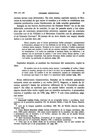 RFE, LXI, 1981 lJNIDADBS SINTA.CTICAS 33
rectum ipsum cum Aristotele». En este mismo capítulo apunta el Bro-
cense la necesidad de que entre el nombre y el verbo se establezca una
relación predicativa como fundamento de toda oración gramatical.
Aunque en las breves Instituciones de Jiménez Patón 7 no se da una
definición concreta de la oración, lo que de pasada anota y los ejem-
plos que de oraciones proporciona permiten suponer que su concepto
coincidía con el de Villalón y el Brocense. Coincide con él, plenamente,
el de Gonzalo Correas 8• El pasaje de su Arte donde con mayor detalle
define a la oración dice así:
Desta orazion, que io llamo gramatical, habla prinzipal i propiamente
la Gramatica, aunque no la veo definida en las Artes: io la difino, descrivo
i declaro desta manera: Orazion es la rrazon i sentido ó habla conzertada
que se haze con nonbre i verbo de un mesmo numero i persona, el nonbre
en nominativo, i el verbo en cadenzia ó persona finita, no infinitivo, i se
adorna con la particula si quiere, i con otros casos destas partes, i con
ellas mesmas rrepetidas. Las partes forzosas desta orazion son el nonbre
i el verbo. La particula es azesoria (pág. 132).
Capítulos después, al analizar las funciones del sustantivo, repite la
idea:
El nonbre esta en la orazion para mover, i aconpaiiar al verbo, i hazer
anbos la orazion, porque sin el uno 6 el otro, no se puede hazer sentenzia,
ni dezir nada. El nonbre á de ser sustantivo, puesto en nominativo por
la persona que haze ó se haze 6 si queremos dezir padeze (pág. 366).
Estas definiciones renacentistas, basadas en la relación gramatical
existente entre un nombre y un verbo [N-V], llegaron, a través de di-
versos autores 9, hasta las primeras ediciones de la Gramática acadé-
mica to. En ellas se sostiene que «no puede haber oración ni sentido
alguno donde falte verbo regido por un nombre sustantivo, ó pronombre
expreso 6 suplido• (ed. de 1796, pág. 289) 11• Y con otras palabras, pági-
nas antes:
7 BARTOLOM11 J¡Mlhmz PATdN, Epltome de la ortografla latina y castellana. Insti-
tuciones de la gramdtica española. Ed. de Antonio Quilis y Juan M. Rozas, Madrid,
1965.
8 Arte de la lengua española castellana, 1625. Ed. de Emilio Alarcos García,
Madrid, 1954.
' Como BENITO MARTfNBZ GdMBZ GAYOSO (Gramdtica de la lengua castellana, Ma-
drid, 1769) quien afirmaba: «De estas nueve [partes de la oración], las más nobles,
y principales son el Nombre, y el Verbo; porque sin ellas no se puede formar
oración perfecta• (pág. 31).
lO Real Academia Espaiiola, Gramdtica de la lengua castellana, t.a ed., Madrid,
1771. (Cito por la 3.• impresión, Madrid, 1781, y ediciones sucesivas).
u Cosa que ya se habfa dicho en la primera edición, con el solo cambio del
término oración por el de proposición, cfr. pág. 244.
(c) Consejo Superior de Investigaciones Cientificas
Licencia Creative Commons 3.0 España (by-nc)
http://revistadefilologiaespañola.revistas.csic.es
 