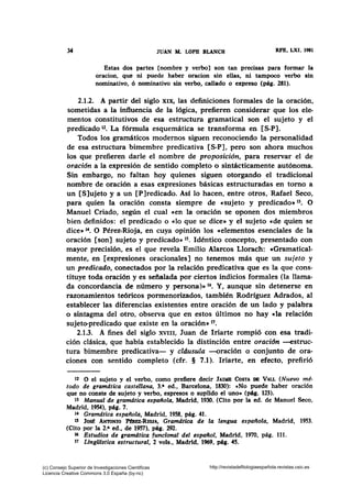34 JUAN NL LOPB BLANCH RFE, LXI, 1981
Estas dos partes [nombre y verbo] son tan precisas para formar la
oracion, que ni puede haber oracion sin ellas, ni tampoco verbo sin
nominativo, ó nominativo sin verbo, callado o expreso (pág. 281).
2.1.2. A partir del siglo XIX, las definiciones formales de la oración,
sometidas a la influencia de la lógica, prefieren considerar que los ele-
mentos constitutivos de esa estructura gramatical son el sujeto y el
predicado 12• La fórmula esquemática se transforma en [S-P].
Todos los gramáticos modernos siguen reconociendo la personalidad
de esa estructura bimembre predicativa [S-P], pero son ahora muchos
los que prefieren darle el nombre de proposición, para reservar el de
oración a la expresión de sentido completo o sintácticamente autónoma.
Sin embargo, no faltan hoy quienes siguen otorgando el tradicional
nombre de oración a esas expresiones básicas estructuradas en tomo a
un [S]ujeto y a un [P]redicado. Asf lo hacen, entre otros, Rafael Seco,
para quien la oración consta siempre de «sujeto y predicado• 13• O
Manuel Criado, según el cual «en la oración se oponen dos miembros
bien definidos: el predicado o «lo que se dice• y el sujeto «de quien se
dice• 1". O Pérez-Rioja, en cuya opinión los «elementos esenciales de la
oración [son] sujeto y predicado» 15• Idéntico concepto, presentado con
mayor precisión, es el que revela Emilio Alarcos Llorach: «Gramatical-
mente, en [expresiones oracionales] no tenemos más que un sujeto y
un predicado, conectados por la relación predicativa que es la que cons-
tituye toda oración y es señalada por ciertos indicios formales (la llama-
da concordancia de número y persona)» 16• Y, aunque sin detenerse en
razonamientos teóricos pormenorizados, también Rodríguez Adrados, al
establecer las diferencias existentes entre oración de un lado y palabra
o sintagma del otro, observa que en estos últimos no hay «la relación
sujeto-predicado que existe en la oración» 17•
2.1.3. A fines del siglo XVIII, Juan de Iriarte rompió con esa tradi-
ción clásica, que había establecido la distinción entre oración -estruc-
tura bimembre predicativa- y cldusula -oración o conjunto de ora-
ciones con sentido completo (cfr. § 7.1). Iriarte, en efecto, prefirió
12 O el sujeto y el verbo, como prefiere decir JAIME CosTA DB VALL (Nuevo mé-
todo de gramdtica castellana, 3.• ed., Barcelona, 1830): «No puede haber oración
que no conste de sujeto y verbo, espresos o suplido el uno• (pág. 123).
13 Manual de gramdtica española, Madrid, 1930. (Cito por la ed. de Manuel Seco,
Madrid, 1954), pág. 7.
t.f Gramdtica española, Madrid, 1958, pág. 41.
1! Jo~ ANTONIO l'mmz·RIOJA, Gramdtica de la lengua espaflola, Madrid, 1953.
(Cito por la 2.• ed., de 1957), pág. 292.
16 Estudios de gramdtica funcional del espaliol, Madrid, 1970, pág. 111.
17 LingUistica estructural, 2 vols., Madrid, 1969, pág. 45.
(c) Consejo Superior de Investigaciones Cientificas
Licencia Creative Commons 3.0 España (by-nc)
http://revistadefilologiaespañola.revistas.csic.es
 