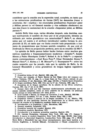 RFB, LXI, 1981 UNIDADBS S~T~CTICAS 35
considerar que la oración era la expresión total, completa, en tanto que
a las estructuras predicativas de forma [S-P] las denomina frases o
sentencias. Así -explica- los enunciados predicativos lmperator jubet
y Milites parent (o «el General manda» y «los soldados obedecen») no
son sino frases (o sentencias) de la oración clmperator jubet, ac Milites
parent» 18•
Andrés Bello hizo suya, varias décadas después, esta doctrina, aun-
que sustituyendo el nombre de frase por el de proposición, término ya
utilizado por varios gramáticos con anterioridad 19• Bello 20, en efecto,
opina que e el sujeto y el atributo [predicado] unidos forman la pro-
posición (§ 35), en tanto que «Se llama oración toda proposición o con-
junto de proposiciones que forman sentido completo; de que estd al-
fombrada la ribera es proposición perfecta, pero no es oración»(§ 308) 21•
La opinión de Bello parece haber hecho fortuna entre muchos gra-
máticos españoles e hispanoamericanos modernos -Cejador 22, Amado
Alonso y Pedro Henríquez Urefia 23, Rafael A. de la Peña 24- y especial-
mente contemporáneos -José Roca Pons 25, César Hernández Alonso 26,
Manuel Seco 27, J. Alcina y J. M. Blecua 28 y J. Escarpanter 29- entre los
cuales sospecho que ha pesado, más que la opinión de Bello, la de
Leonard Bloomfield y otros gramáticos de lengua inglesa seguidores
suyos 30•
1& Gramdtica latina, 6.• ed., Madrid, 1804, pág. 235.
19 Como, por ejemplo, el Padre BENITO DB SAN PEDRO (Arte del romance cas-
tellano, Valencia, 1769, 11, pág. 2), o JAIME CosTA DB VALL (Nuevo método de gra-
mdtica castellana, 3.• ed., Barcelona, 1830, págs. 142-143), o VICENTB SALvi (Gramdtica
de la lengua castellana, Paris, 1830. Cito por la 5.• ed., Valencia, 1840, pág. 1).
3l Gramdtica de la lengua castellana. En la edición de las Obras completas,
Caracas, 1951. (La t.• ed. es de 1847).
21 Aunque claro está que hay oraciones sintácticamente subordinadas que sí
poseen csentido completo•, como yo estoy enfermo en la cláusula «se preocupa
mucho porque yo estoy enfermo• (cfr. infra, § 8.3.).
22 JULIO CEJADOR Y FRAucA, La lengua de Cervantes, 2 vols., Madrid, 1905-1906.
23 Gramdtica castellana, 11.• ed., 2 vols., Buenos Aires, 1951 y 1953.
24 Gramdtica teórica y prdctica de la lengua castellana, 2.• ed., México, 1900.
Los detalles de esta particular historia los proporciono en el librito sobre El
concepto de oración en la lingUistica espaltola citado en la nota 1.
25 Introducción a la Gramdtica, 2 vols., Barcelona, 1960.
26 Sintaxis española, Valladolid, 1970.
TT Gramdtica esencial del español. Madrid, 1974.
28 Gramdtica española, Barcelona, 1975.
29 Introducción a la ·moderna gramdtica española, Madrid, 1974.
30 Cfr. LEoNARD BLOOMFim.D, Language, New York, 1933, pág. 171; CHARJ...Es F.
HocKmT, A course in modern linguistics, New York, 1958, págs. 203-204; JouN LYONS,
lntroduction to theoretical linguistics, London-New York, 1968, págs. 171 y 178-180.
Entre Bello y Bloomfield hay que situar necesariamente, para hacer justicia a la
historia lin¡üfstica, a ANTOINB MBILLBT, lntroduction a l'4tude comparative des
(c) Consejo Superior de Investigaciones Cientificas
Licencia Creative Commons 3.0 España (by-nc)
http://revistadefilologiaespañola.revistas.csic.es
 