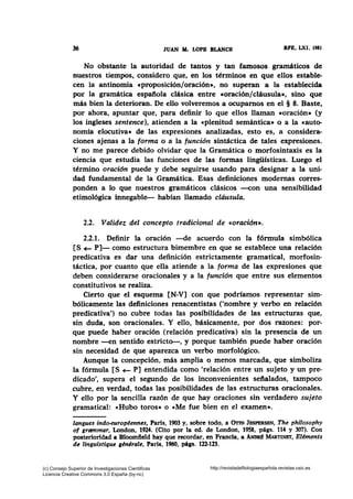 36 JUAN AL LOPB BLANCH RPE, LXI, 1981
No obstante la autoridad de tantos y tan famosos gramáticos de
nuestros tiempos, considero que, en los términos en que ellos estable-
cen la antinomia «proposición/oración•, no superan a la establecida
por la gramática española clásica entre «Oración/cláusula•, sino que
más bien la deterioran. De ello volveremos a ocupamos en el § 8. Baste,
por ahora, apuntar que, para definir lo que ellos llaman «oración• (y
los ingleses sentence), atienden a la «plenitud semántica• o a la «auto-
nomía elocutiva• de las expresiones analizadas, esto es, a considera-
ciones ajenas a la forma o a la función sintáctica de tales expresiones.
Y no me parece debido olvidar que la Gramática o morfosintaxis es la
ciencia que estudia las funciones de las formas lingüísticas. Luego el
término oración puede y debe seguirse usando para designar a la uni-
dad fundamental de la Gramática. Esas definiciones modernas corres-
ponden a lo que nuestros gramáticos clásicos --con una sensibilidad
etimológica innegable- habían llamado cldusula.
2.2. Validez del concepto tradicional de «oración•.
2.2.1. Definir la oración -de acuerdo con la fórmula simbólica
[S+- P]- como estructura bimembre en que se establece una relación
predicativa es dar una definición estrictamente gramatical, morfosin-
táctica, por cuanto que ella atiende a la forma de las expresiones que
deben considerarse oracionales y a la función que entre sus elementos
constitutivos se realiza.
Cierto que el esquema [N-V] con que podríamos representar sim-
bólicamente las definiciones renacentistas ('nombre y verbo en relación
predicativa') no cubre todas las posibilidades de las estructuras que,
sin duda, son oracionales. Y ello, básicamente, por dos razones: por-
que puede haber oración (relación predicativa) sin la presencia de un
nombre -en sentido estricto-, y porque también puede haber oración
sin necesidad de que aparezca un verbo morfológico.
Aunque la concepción, más amplia o menos marcada, que simboliza
la fórmula [S +- P] entendida como 'relación entre un sujeto y un pre-
dicado', supera el segundo de los inconvenientes se:ftalados, tampoco
cubre, en verdad, todas las posibilidades de las estructuras oracionales.
Y ello por la sencilla razón de que hay oraciones sin verdadero sujeto
gramatical: «Hubo toros» o «Me fue bien en el examen». ,
langues indo-européennes, Paris, 1903 y, sobre todo, a Orro JBSPERSEN, The phitosophy
of grammar, London, 1924. (Cito por la ed. de London, 1958, págs. 114 y 307). Con
posterioridad a Bloomfteld hay que recordar, en Francia, a ANDRI1 MARTINET, Eléments
de linguistique gén~rale, Paris, 1960, págs. 122-123.
(c) Consejo Superior de Investigaciones Cientificas
Licencia Creative Commons 3.0 España (by-nc)
http://revistadefilologiaespañola.revistas.csic.es
 