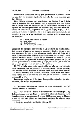 RFB, LXI, 1981 UNIDADES SINTÁCTICAS 37
Sin embargo, pienso que no hay por qué repudiar la fórmula. Basta
con ampliar sus alcances, siguiendo para ello la pauta marcada por
Karl Bühler.
2.2.2. Débese recordar que, para Bühler, cla fórmula S -+ P de la
lógica aristotélica sólo debe indicar que la formación tiene dos miem-
bros y cierto grado de asimetría en su estructura• 31, asimetría que
depende del carácter predicativo del elemento [P], cosa que hace inal-
terable tal fórmula: [P] se predica de [S], pero no [S] de [P]. Asf en-
tendida, la fórmula es aplicable no sólo a expresiones estructuradas en
un sujeto gramatical y un predicado, sino también a elocuciones como
las siguientes:
(l) A María le fue bien en el examen.
(2) Hubo toros.
(3) ¡Qué bello ocaso!
(4) Afio de nieves, año de bienes.
Aunque en los ejemplos del tipo (1) y (2) no exista un sujeto grama-
tical estricto, sí aparece un elemento nominal -Maria y los toros res-
pectivamente- del que el otro elemento predica algo: el éxito (el ir
bien), en el primer caso, y la existencia (su celebración: el haber), en el
segundo. De igual manera, aunque en los ejemplos del tipo (3) y (4) no
figure un verbo, sí aparece un elemento predicativo preciso: en (3), la
belleza que advertimos en ese ocaso, y en (4), la bondad (los bienes) de
los años en que se producen nevadas frecuentes.
El [P]redicado puede estar constituido no sólo por un elemento
verbal (eFulano está durmiendo») o nominal (eLas cuentas, claras»),
sino también por un elemento adverbial: cLos barítonos, mds fuerte•;
cLos niños, delante»; cLa solución, mañana•. Todas éstas son estruc-
turas evidentemente oracionales, que encajan sin dificultad dentro del
esquema [S+- P].
Parecen no encajar en él dos tipos de expresión particular: las inter-
jecciones y los verbos unipersonales.
2.3. Oraciones formadas en torno a un verbo unipersonal, del tipo
cllueve•, «nieva• o «anochece».
2.3.1. Para explicarlas dentro de la concepción bimembrista [S+- P]
de la oración, no creo que haya que recurrir a interpretaciones un tanto
forzadas, como la que propuso el propio Bühler, para quien el bimem-
brismo de esas expresiones se establecería mediante la relación entre
31 Teorfa del lenguaje, 3.• ed., Madrid, 1967, pq. 539.
(c) Consejo Superior de Investigaciones Cientificas
Licencia Creative Commons 3.0 España (by-nc)
http://revistadefilologiaespañola.revistas.csic.es
 