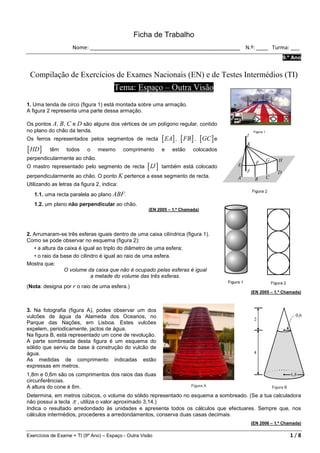 Ficha de Trabalho
                    Nome: ___________________________________________________ N.º: ____ Turma: ___
                                                                                                       9.º Ano


 Compilação de Exercícios de Exames Nacionais (EN) e de Testes Intermédios (TI)
                                       Tema: Espaço – Outra Visão
1. Uma tenda de circo (figura 1) está montada sobre uma armação.
A figura 2 representa uma parte dessa armação.

Os pontos A, B, C e D são alguns dos vértices de um polígono regular, contido
no plano do chão da tenda.
Os ferros representados pelos segmentos de recta              [ EA] , [ FB ] , [GC ] e
[ HD ]    têm     todos    o    mesmo       comprimento       e   estão    colocados
perpendicularmente ao chão.
O mastro representado pelo segmento de recta         [ IJ ]   também está colocado
perpendicularmente ao chão. O ponto K pertence a esse segmento de recta.
Utilizando as letras da figura 2, indica:
   1.1. uma recta paralela ao plano ABF.
   1.2. um plano não perpendicular ao chão.
                                                      (EN 2005 – 1.ª Chamada)




2. Arrumaram-se três esferas iguais dentro de uma caixa cilíndrica (figura 1).
Como se pode observar no esquema (figura 2):
   • a altura da caixa é igual ao triplo do diâmetro de uma esfera;
   • o raio da base do cilindro é igual ao raio de uma esfera.
Mostra que:
                 O volume da caixa que não é ocupado pelas esferas é igual
                            a metade do volume das três esferas.
(Nota: designa por r o raio de uma esfera.)
                                                                                         (EN 2005 – 1.ª Chamada)



3. Na fotografia (figura A), podes observar um dos
vulcões de água da Alameda dos Oceanos, no
Parque das Nações, em Lisboa. Estes vulcões
expelem, periodicamente, jactos de água.
Na figura B, está representado um cone de revolução.
A parte sombreada desta figura é um esquema do
sólido que serviu de base à construção do vulcão de
água.
As medidas de comprimento indicadas estão
expressas em metros.
1,8m e 0,6m são os comprimentos dos raios das duas
circunferências.
A altura do cone é 6m.
Determina, em metros cúbicos, o volume do sólido representado no esquema a sombreado. (Se a tua calculadora
não possui a tecla π , utiliza o valor aproximado 3,14.)
Indica o resultado arredondado às unidades e apresenta todos os cálculos que efectuares. Sempre que, nos
cálculos intermédios, procederes a arredondamentos, conserva duas casas decimais.
                                                                                         (EN 2006 – 1.ª Chamada)

Exercícios de Exame + TI (9º Ano) – Espaço - Outra Visão                                                  1/8
 